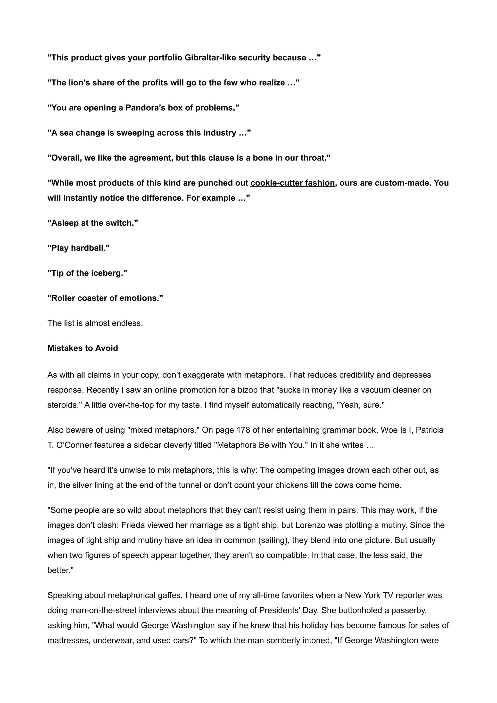 "This product gives your portfolio Gibraltar-like security because …"


"The lion’s share of the profits will go to the few who realize …"


"You are opening a Pandora’s box of problems."


"A sea change is sweeping across this industry …"


"Overall, we like the agreement, but this clause is a bone in our throat."


"While most products of this kind are punched out cookie-cutter fashion, ours are custom-made. You
will instantly notice the difference. For example …"


"Asleep at the switch."


"Play hardball."


"Tip of the iceberg."


"Roller coaster of emotions."


The list is almost endless.


Mistakes to Avoid


As with all claims in your copy, don’t exaggerate with metaphors. That reduces credibility and depresses
response. Recently I saw an online promotion for a bizop that "sucks in money like a vacuum cleaner on
steroids." A little over-the-top for my taste. I find myself automatically reacting, "Yeah, sure."

Also beware of using "mixed metaphors." On page 178 of her entertaining grammar book, Woe Is I, Patricia
T. O’Conner features a sidebar cleverly titled "Metaphors Be with You." In it she writes …


"If you’ve heard it’s unwise to mix metaphors, this is why: The competing images drown each other out, as
in, the silver lining at the end of the tunnel or don’t count your chickens till the cows come home.


"Some people are so wild about metaphors that they can’t resist using them in pairs. This may work, if the
images don’t clash: Frieda viewed her marriage as a tight ship, but Lorenzo was plotting a mutiny. Since the
images of tight ship and mutiny have an idea in common (sailing), they blend into one picture. But usually
when two figures of speech appear together, they aren’t so compatible. In that case, the less said, the
better."


Speaking about metaphorical gaffes, I heard one of my all-time favorites when a New York TV reporter was
doing man-on-the-street interviews about the meaning of Presidents’ Day. She buttonholed a passerby,
asking him, "What would George Washington say if he knew that his holiday has become famous for sales of
mattresses, underwear, and used cars?" To which the man somberly intoned, "If George Washington were
 