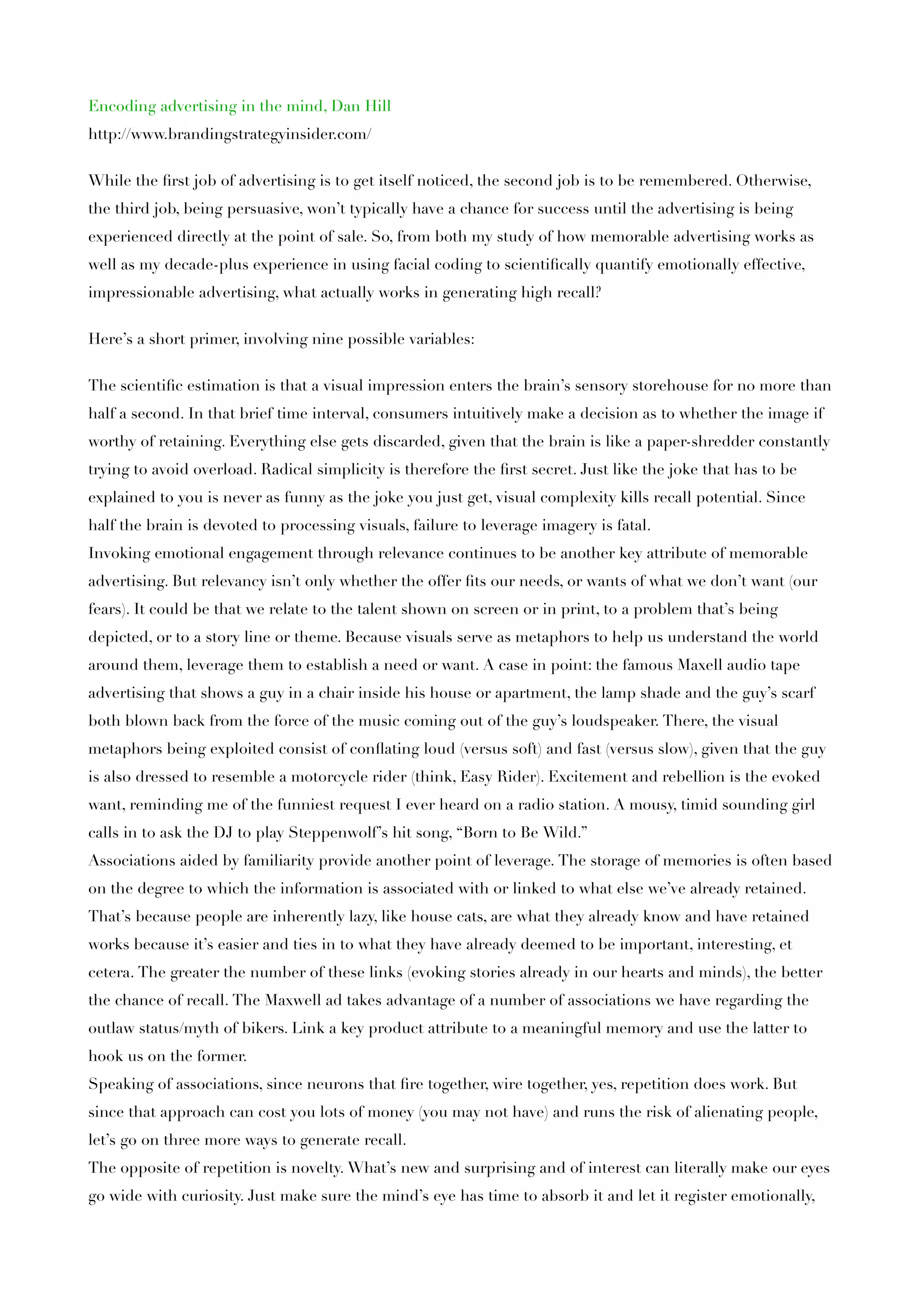 Encoding advertising in the mind, Dan Hill
http://www.brandingstrategyinsider.com/


While the ﬁrst job of advertising is to get itself noticed, the second job is to be remembered. Otherwise,
the third job, being persuasive, won’t typically have a chance for success until the advertising is being
experienced directly at the point of sale. So, from both my study of how memorable advertising works as
well as my decade-plus experience in using facial coding to scientiﬁcally quantify emotionally effective,
impressionable advertising, what actually works in generating high recall?


Here’s a short primer, involving nine possible variables:


The scientiﬁc estimation is that a visual impression enters the brain’s sensory storehouse for no more than
half a second. In that brief time interval, consumers intuitively make a decision as to whether the image if
worthy of retaining. Everything else gets discarded, given that the brain is like a paper-shredder constantly
trying to avoid overload. Radical simplicity is therefore the ﬁrst secret. Just like the joke that has to be
explained to you is never as funny as the joke you just get, visual complexity kills recall potential. Since
half the brain is devoted to processing visuals, failure to leverage imagery is fatal.
Invoking emotional engagement through relevance continues to be another key attribute of memorable
advertising. But relevancy isn’t only whether the offer ﬁts our needs, or wants of what we don’t want (our
fears). It could be that we relate to the talent shown on screen or in print, to a problem that’s being
depicted, or to a story line or theme. Because visuals serve as metaphors to help us understand the world
around them, leverage them to establish a need or want. A case in point: the famous Maxell audio tape
advertising that shows a guy in a chair inside his house or apartment, the lamp shade and the guy’s scarf
both blown back from the force of the music coming out of the guy’s loudspeaker. There, the visual
metaphors being exploited consist of conﬂating loud (versus soft) and fast (versus slow), given that the guy
is also dressed to resemble a motorcycle rider (think, Easy Rider). Excitement and rebellion is the evoked
want, reminding me of the funniest request I ever heard on a radio station. A mousy, timid sounding girl
calls in to ask the DJ to play Steppenwolf’s hit song, “Born to Be Wild.”
Associations aided by familiarity provide another point of leverage. The storage of memories is often based
on the degree to which the information is associated with or linked to what else we’ve already retained.
That’s because people are inherently lazy, like house cats, are what they already know and have retained
works because it’s easier and ties in to what they have already deemed to be important, interesting, et
cetera. The greater the number of these links (evoking stories already in our hearts and minds), the better
the chance of recall. The Maxwell ad takes advantage of a number of associations we have regarding the
outlaw status/myth of bikers. Link a key product attribute to a meaningful memory and use the latter to
hook us on the former.
Speaking of associations, since neurons that ﬁre together, wire together, yes, repetition does work. But
since that approach can cost you lots of money (you may not have) and runs the risk of alienating people,
let’s go on three more ways to generate recall.
The opposite of repetition is novelty. What’s new and surprising and of interest can literally make our eyes
go wide with curiosity. Just make sure the mind’s eye has time to absorb it and let it register emotionally,
 