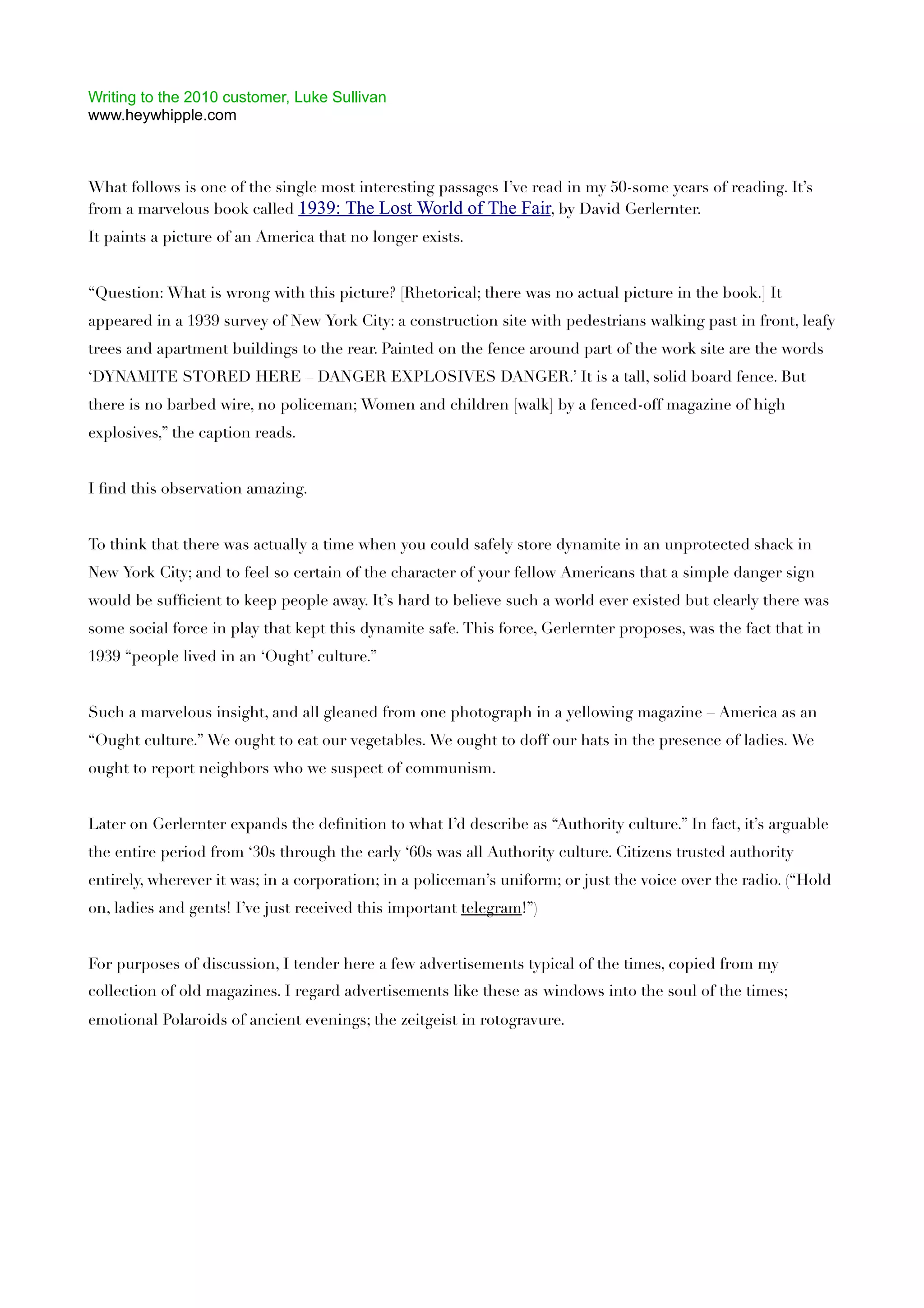 Writing to the 2010 customer, Luke Sullivan
www.heywhipple.com



What follows is one of the single most interesting passages I’ve read in my 50-some years of reading. It’s
from a marvelous book called 1939: The Lost World of The Fair, by David Gerlernter.
It paints a picture of an America that no longer exists.


“Question: What is wrong with this picture? [Rhetorical; there was no actual picture in the book.] It
appeared in a 1939 survey of New York City: a construction site with pedestrians walking past in front, leafy
trees and apartment buildings to the rear. Painted on the fence around part of the work site are the words
‘DYNAMITE STORED HERE – DANGER EXPLOSIVES DANGER.’ It is a tall, solid board fence. But
there is no barbed wire, no policeman; Women and children [walk] by a fenced-off magazine of high
explosives,” the caption reads.


I ﬁnd this observation amazing.


To think that there was actually a time when you could safely store dynamite in an unprotected shack in
New York City; and to feel so certain of the character of your fellow Americans that a simple danger sign
would be sufﬁcient to keep people away. It’s hard to believe such a world ever existed but clearly there was
some social force in play that kept this dynamite safe. This force, Gerlernter proposes, was the fact that in
1939 “people lived in an ‘Ought’ culture.”


Such a marvelous insight, and all gleaned from one photograph in a yellowing magazine – America as an
“Ought culture.” We ought to eat our vegetables. We ought to doff our hats in the presence of ladies. We
ought to report neighbors who we suspect of communism.


Later on Gerlernter expands the deﬁnition to what I’d describe as “Authority culture.” In fact, it’s arguable
the entire period from ‘30s through the early ‘60s was all Authority culture. Citizens trusted authority
entirely, wherever it was; in a corporation; in a policeman’s uniform; or just the voice over the radio. (“Hold
on, ladies and gents! I’ve just received this important telegram!”)


For purposes of discussion, I tender here a few advertisements typical of the times, copied from my
collection of old magazines. I regard advertisements like these as windows into the soul of the times;
emotional Polaroids of ancient evenings; the zeitgeist in rotogravure.
 