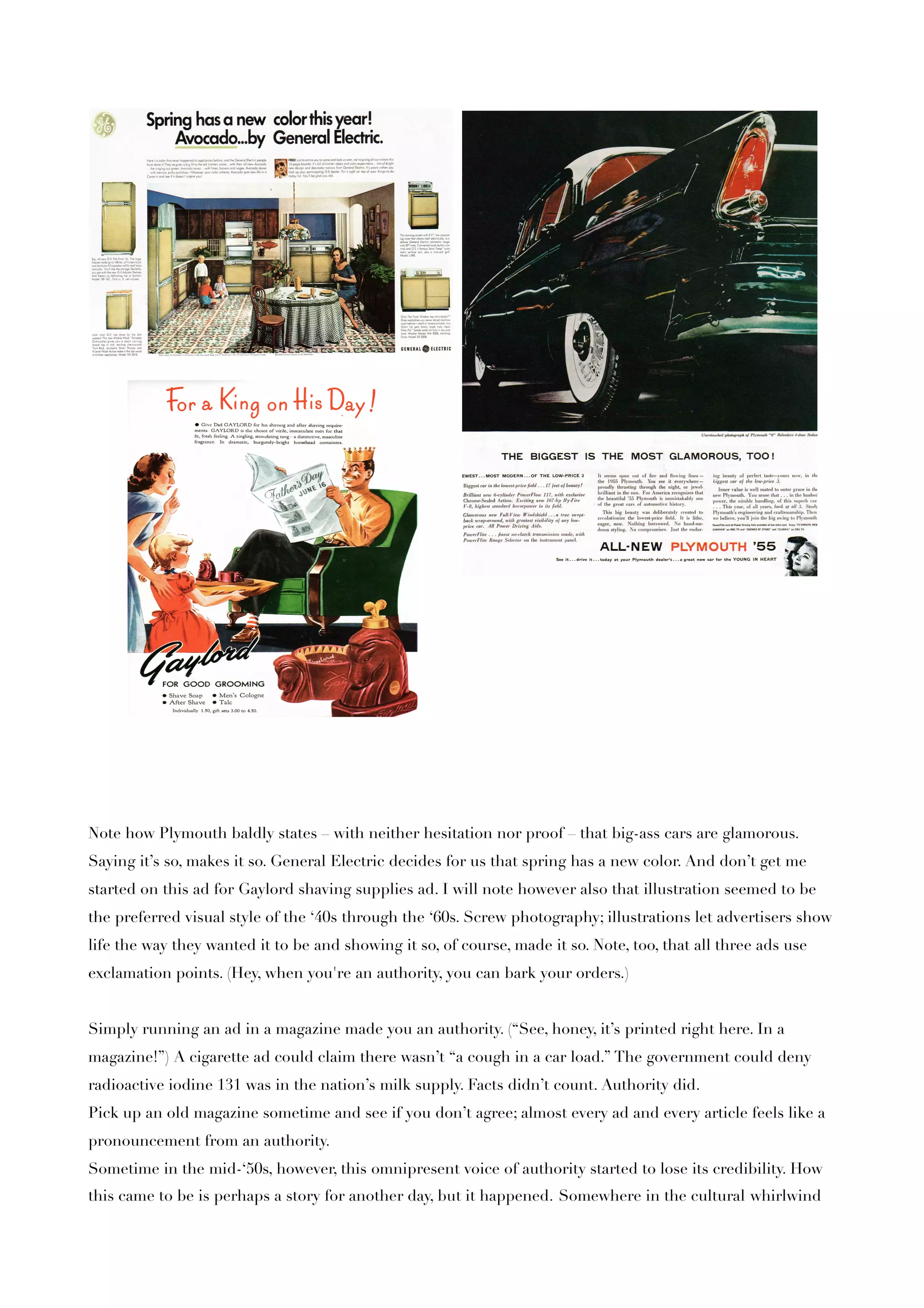 Note how Plymouth baldly states – with neither hesitation nor proof – that big-ass cars are glamorous.
Saying it’s so, makes it so. General Electric decides for us that spring has a new color. And don’t get me
started on this ad for Gaylord shaving supplies ad. I will note however also that illustration seemed to be
the preferred visual style of the ‘40s through the ‘60s. Screw photography; illustrations let advertisers show
life the way they wanted it to be and showing it so, of course, made it so. Note, too, that all three ads use
exclamation points. (Hey, when you're an authority, you can bark your orders.)


Simply running an ad in a magazine made you an authority. (“See, honey, it’s printed right here. In a
magazine!”) A cigarette ad could claim there wasn’t “a cough in a car load.” The government could deny
radioactive iodine 131 was in the nation’s milk supply. Facts didn’t count. Authority did.
Pick up an old magazine sometime and see if you don’t agree; almost every ad and every article feels like a
pronouncement from an authority.
Sometime in the mid-‘50s, however, this omnipresent voice of authority started to lose its credibility. How
this came to be is perhaps a story for another day, but it happened. Somewhere in the cultural whirlwind
 