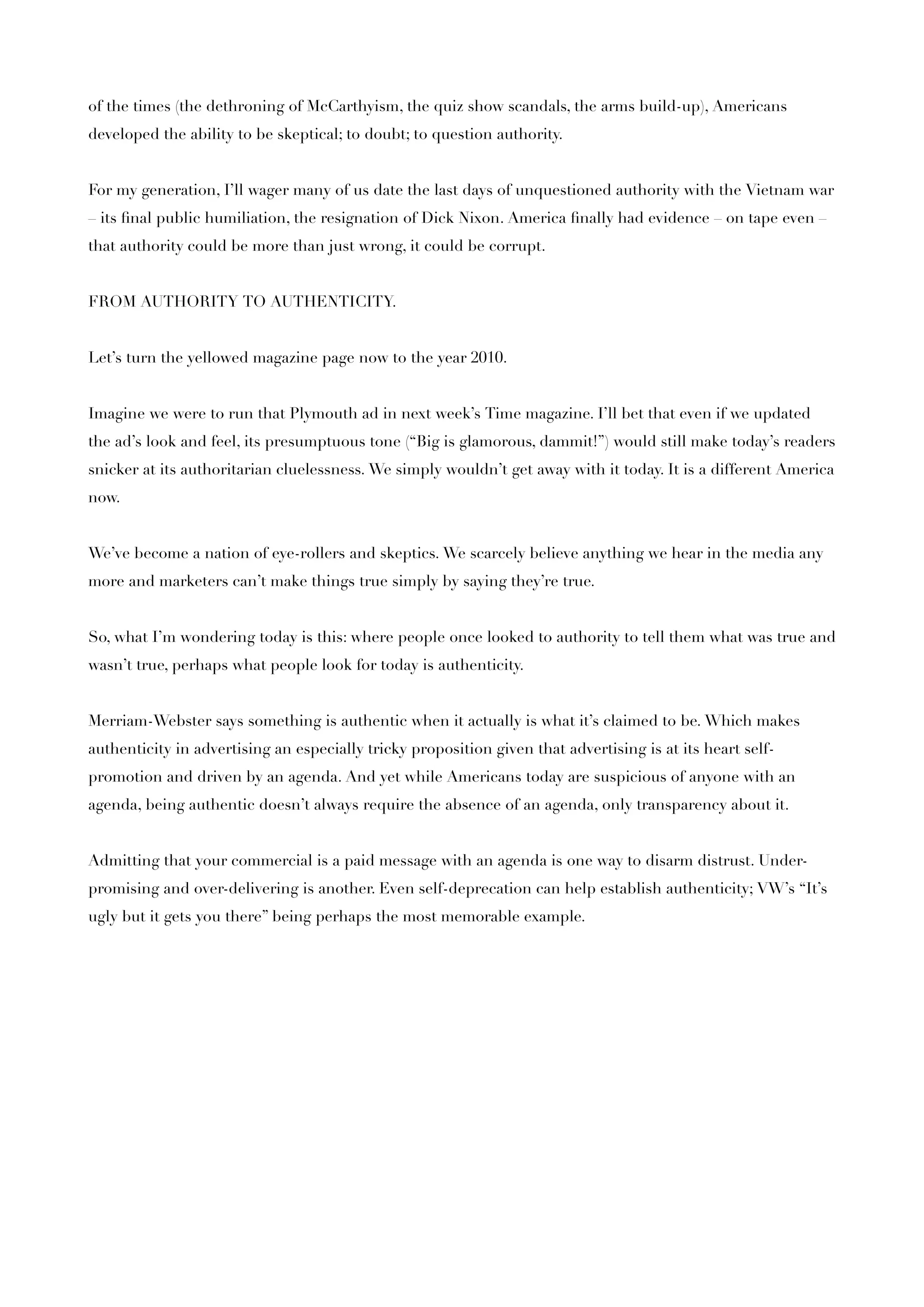 of the times (the dethroning of McCarthyism, the quiz show scandals, the arms build-up), Americans
developed the ability to be skeptical; to doubt; to question authority.


For my generation, I’ll wager many of us date the last days of unquestioned authority with the Vietnam war
– its ﬁnal public humiliation, the resignation of Dick Nixon. America ﬁnally had evidence – on tape even –
that authority could be more than just wrong, it could be corrupt.


FROM AUTHORITY TO AUTHENTICITY.


Let’s turn the yellowed magazine page now to the year 2010.


Imagine we were to run that Plymouth ad in next week’s Time magazine. I’ll bet that even if we updated
the ad’s look and feel, its presumptuous tone (“Big is glamorous, dammit!”) would still make today’s readers
snicker at its authoritarian cluelessness. We simply wouldn’t get away with it today. It is a different America
now.


We’ve become a nation of eye-rollers and skeptics. We scarcely believe anything we hear in the media any
more and marketers can’t make things true simply by saying they’re true.


So, what I’m wondering today is this: where people once looked to authority to tell them what was true and
wasn’t true, perhaps what people look for today is authenticity.


Merriam-Webster says something is authentic when it actually is what it’s claimed to be. Which makes
authenticity in advertising an especially tricky proposition given that advertising is at its heart self-
promotion and driven by an agenda. And yet while Americans today are suspicious of anyone with an
agenda, being authentic doesn’t always require the absence of an agenda, only transparency about it.


Admitting that your commercial is a paid message with an agenda is one way to disarm distrust. Under-
promising and over-delivering is another. Even self-deprecation can help establish authenticity; VW’s “It’s
ugly but it gets you there” being perhaps the most memorable example.
 
