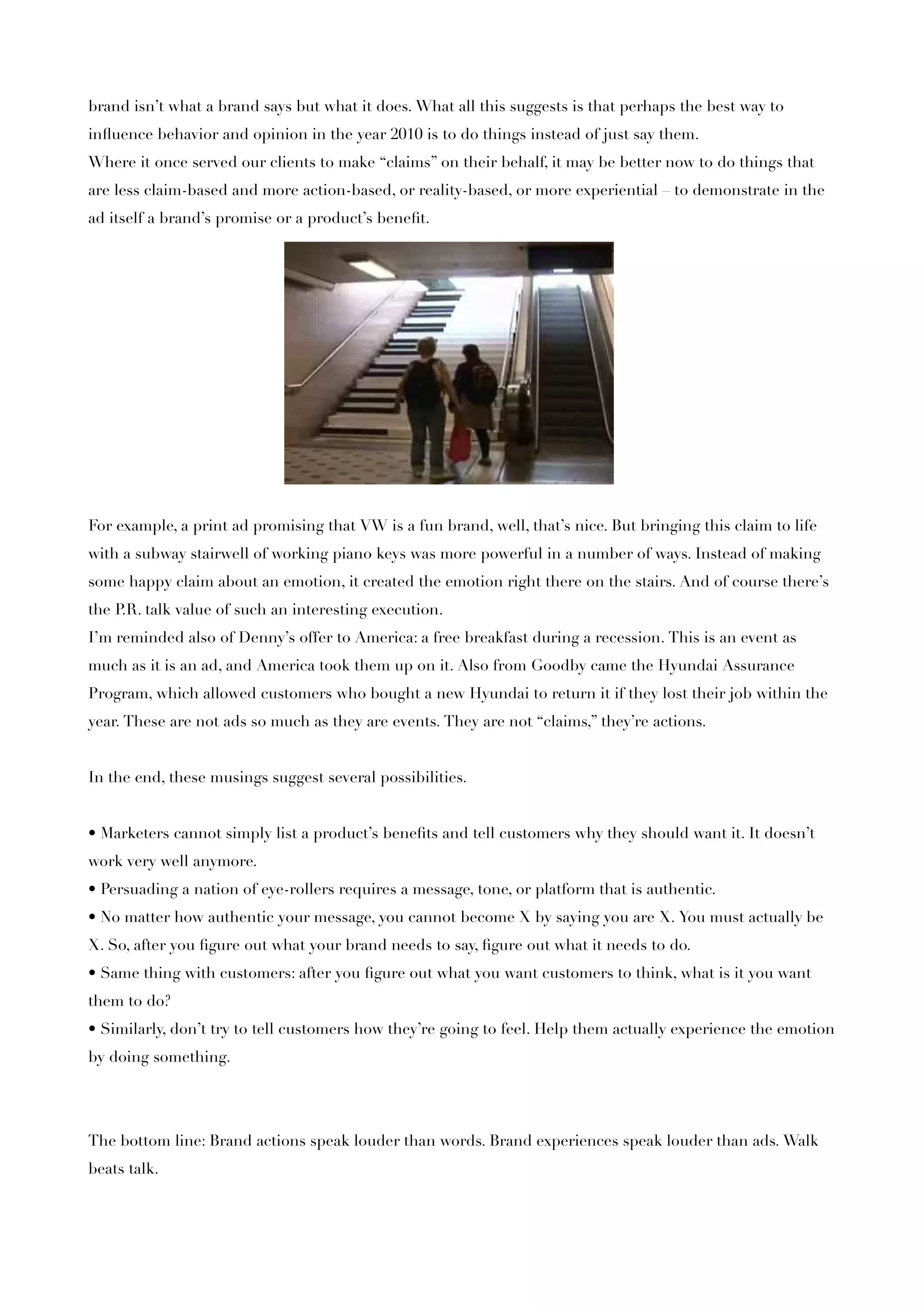 brand isn’t what a brand says but what it does. What all this suggests is that perhaps the best way to
inﬂuence behavior and opinion in the year 2010 is to do things instead of just say them.
Where it once served our clients to make “claims” on their behalf, it may be better now to do things that
are less claim-based and more action-based, or reality-based, or more experiential – to demonstrate in the
ad itself a brand’s promise or a product’s beneﬁt.




For example, a print ad promising that VW is a fun brand, well, that’s nice. But bringing this claim to life
with a subway stairwell of working piano keys was more powerful in a number of ways. Instead of making
some happy claim about an emotion, it created the emotion right there on the stairs. And of course there’s
the P talk value of such an interesting execution.
     .R.
I’m reminded also of Denny’s offer to America: a free breakfast during a recession. This is an event as
much as it is an ad, and America took them up on it. Also from Goodby came the Hyundai Assurance
Program, which allowed customers who bought a new Hyundai to return it if they lost their job within the
year. These are not ads so much as they are events. They are not “claims,” they’re actions.


In the end, these musings suggest several possibilities.


• Marketers cannot simply list a product’s beneﬁts and tell customers why they should want it. It doesn’t
work very well anymore.
• Persuading a nation of eye-rollers requires a message, tone, or platform that is authentic.
• No matter how authentic your message, you cannot become X by saying you are X. You must actually be
X. So, after you ﬁgure out what your brand needs to say, ﬁgure out what it needs to do.
• Same thing with customers: after you ﬁgure out what you want customers to think, what is it you want
them to do?
• Similarly, don’t try to tell customers how they’re going to feel. Help them actually experience the emotion
by doing something.




The bottom line: Brand actions speak louder than words. Brand experiences speak louder than ads. Walk
beats talk.
 