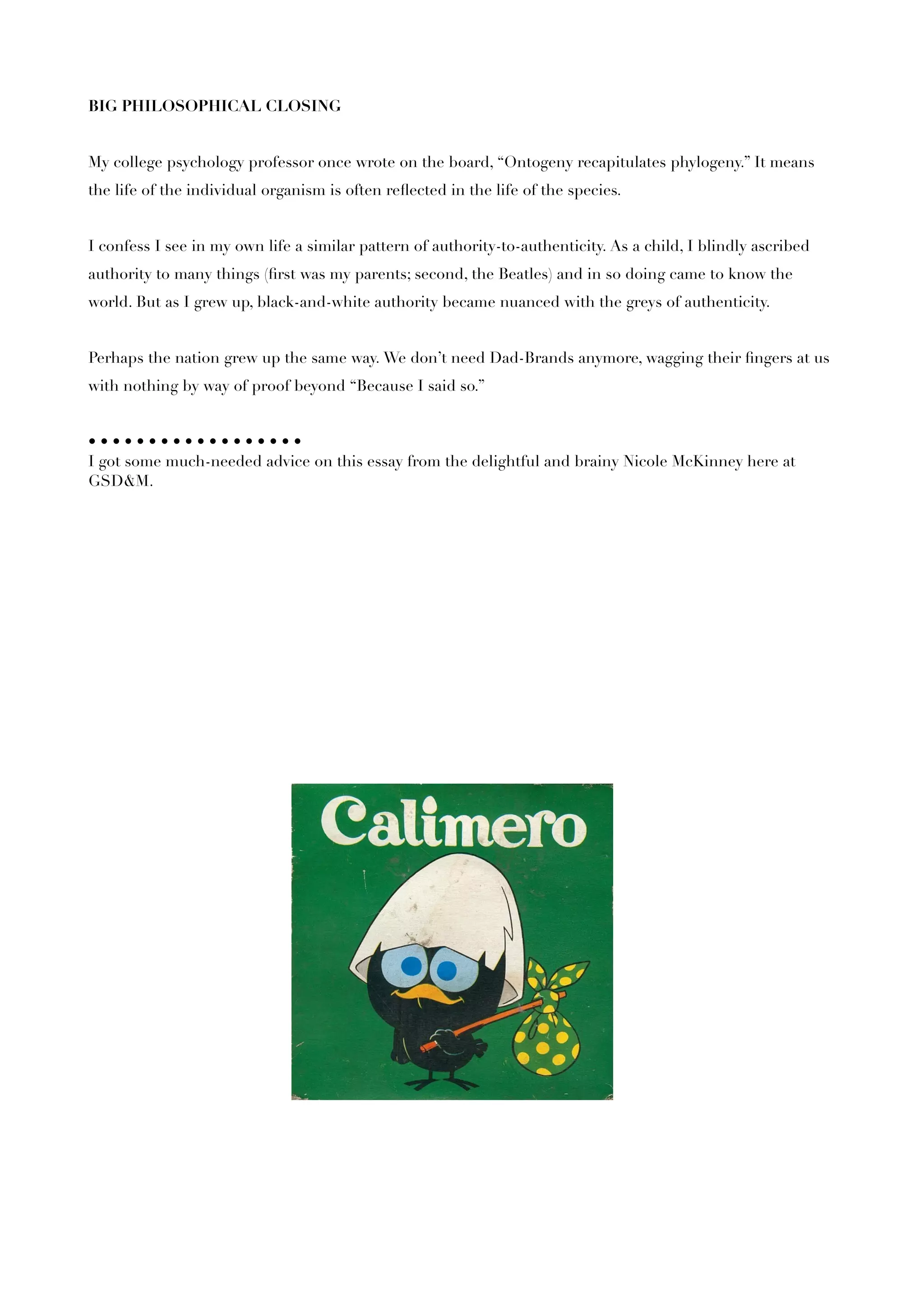 BIG PHILOSOPHICAL CLOSING


My college psychology professor once wrote on the board, “Ontogeny recapitulates phylogeny.” It means
the life of the individual organism is often reﬂected in the life of the species.


I confess I see in my own life a similar pattern of authority-to-authenticity. As a child, I blindly ascribed
authority to many things (ﬁrst was my parents; second, the Beatles) and in so doing came to know the
world. But as I grew up, black-and-white authority became nuanced with the greys of authenticity.


Perhaps the nation grew up the same way. We don’t need Dad-Brands anymore, wagging their ﬁngers at us
with nothing by way of proof beyond “Because I said so.”


••••••••••••••••••
I got some much-needed advice on this essay from the delightful and brainy Nicole McKinney here at
GSD&M.
 