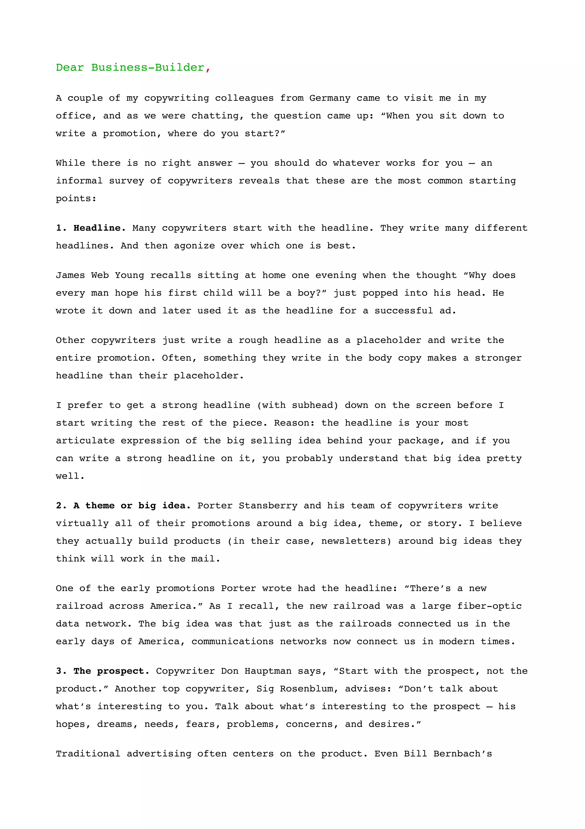 Dear Business-Builder,

A couple of my copywriting colleagues from Germany came to visit me in my
office, and as we were chatting, the question came up: “When you sit down to
write a promotion, where do you start?”


While there is no right answer – you should do whatever works for you – an
informal survey of copywriters reveals that these are the most common starting
points:


1. Headline. Many copywriters start with the headline. They write many different
headlines. And then agonize over which one is best.


James Web Young recalls sitting at home one evening when the thought “Why does
every man hope his first child will be a boy?” just popped into his head. He
wrote it down and later used it as the headline for a successful ad.


Other copywriters just write a rough headline as a placeholder and write the
entire promotion. Often, something they write in the body copy makes a stronger
headline than their placeholder.


I prefer to get a strong headline (with subhead) down on the screen before I
start writing the rest of the piece. Reason: the headline is your most
articulate expression of the big selling idea behind your package, and if you
can write a strong headline on it, you probably understand that big idea pretty
well.

2. A theme or big idea. Porter Stansberry and his team of copywriters write
virtually all of their promotions around a big idea, theme, or story. I believe
they actually build products (in their case, newsletters) around big ideas they
think will work in the mail.


One of the early promotions Porter wrote had the headline: “There’s a new
railroad across America.” As I recall, the new railroad was a large fiber-optic
data network. The big idea was that just as the railroads connected us in the
early days of America, communications networks now connect us in modern times.


3. The prospect. Copywriter Don Hauptman says, “Start with the prospect, not the
product.” Another top copywriter, Sig Rosenblum, advises: “Don’t talk about
what’s interesting to you. Talk about what’s interesting to the prospect – his
hopes, dreams, needs, fears, problems, concerns, and desires.”


Traditional advertising often centers on the product. Even Bill Bernbach’s
 