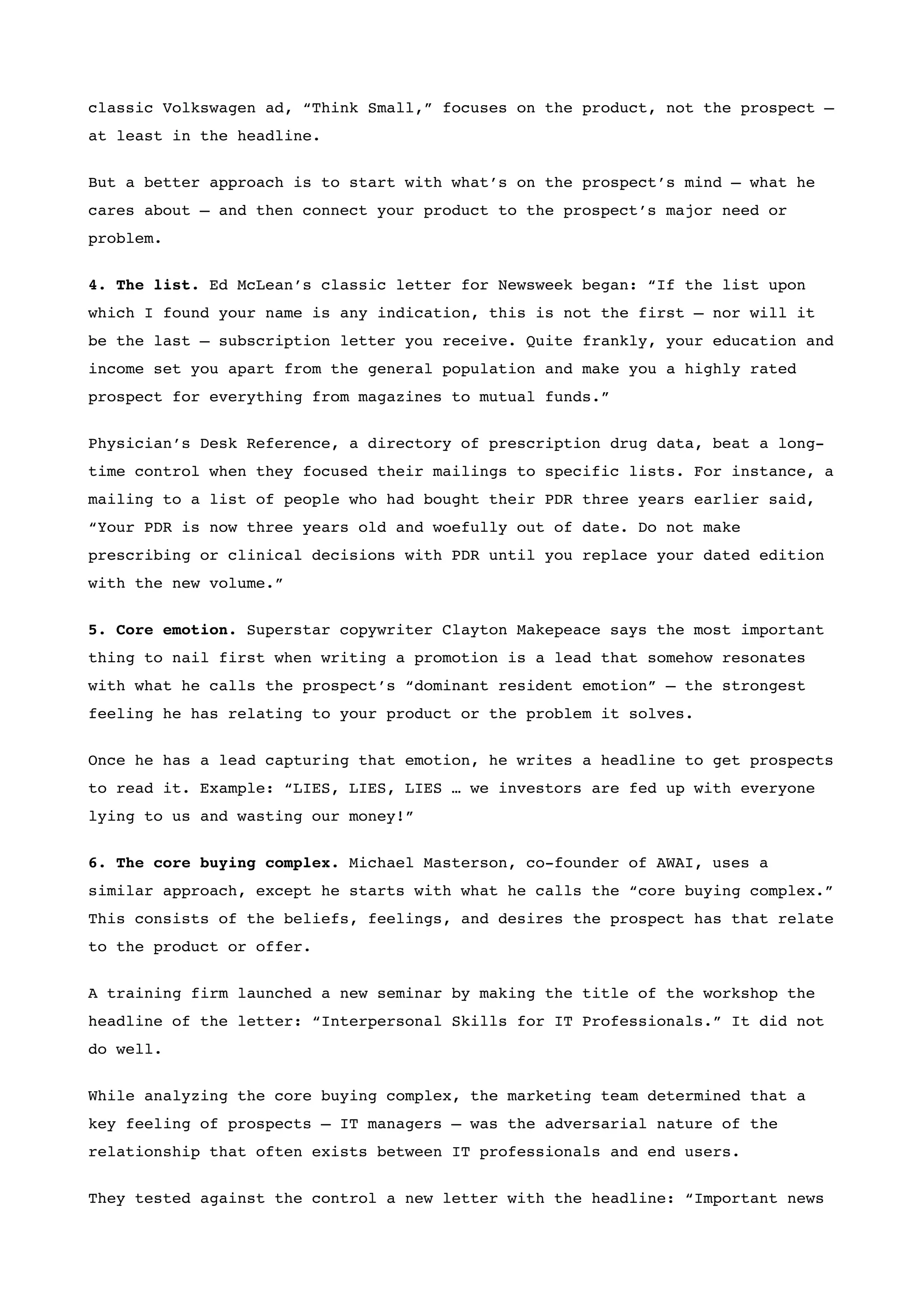 classic Volkswagen ad, “Think Small,” focuses on the product, not the prospect –
at least in the headline.


But a better approach is to start with what’s on the prospect’s mind – what he
cares about – and then connect your product to the prospect’s major need or
problem.


4. The list. Ed McLean’s classic letter for Newsweek began: “If the list upon
which I found your name is any indication, this is not the first – nor will it
be the last – subscription letter you receive. Quite frankly, your education and
income set you apart from the general population and make you a highly rated
prospect for everything from magazines to mutual funds.”


Physician’s Desk Reference, a directory of prescription drug data, beat a long-
time control when they focused their mailings to specific lists. For instance, a
mailing to a list of people who had bought their PDR three years earlier said,
“Your PDR is now three years old and woefully out of date. Do not make
prescribing or clinical decisions with PDR until you replace your dated edition
with the new volume.”


5. Core emotion. Superstar copywriter Clayton Makepeace says the most important
thing to nail first when writing a promotion is a lead that somehow resonates
with what he calls the prospect’s “dominant resident emotion” – the strongest
feeling he has relating to your product or the problem it solves.


Once he has a lead capturing that emotion, he writes a headline to get prospects
to read it. Example: “LIES, LIES, LIES … we investors are fed up with everyone
lying to us and wasting our money!”


6. The core buying complex. Michael Masterson, co-founder of AWAI, uses a
similar approach, except he starts with what he calls the “core buying complex.”
This consists of the beliefs, feelings, and desires the prospect has that relate
to the product or offer.


A training firm launched a new seminar by making the title of the workshop the
headline of the letter: “Interpersonal Skills for IT Professionals.” It did not
do well.


While analyzing the core buying complex, the marketing team determined that a
key feeling of prospects – IT managers – was the adversarial nature of the
relationship that often exists between IT professionals and end users.


They tested against the control a new letter with the headline: “Important news
 