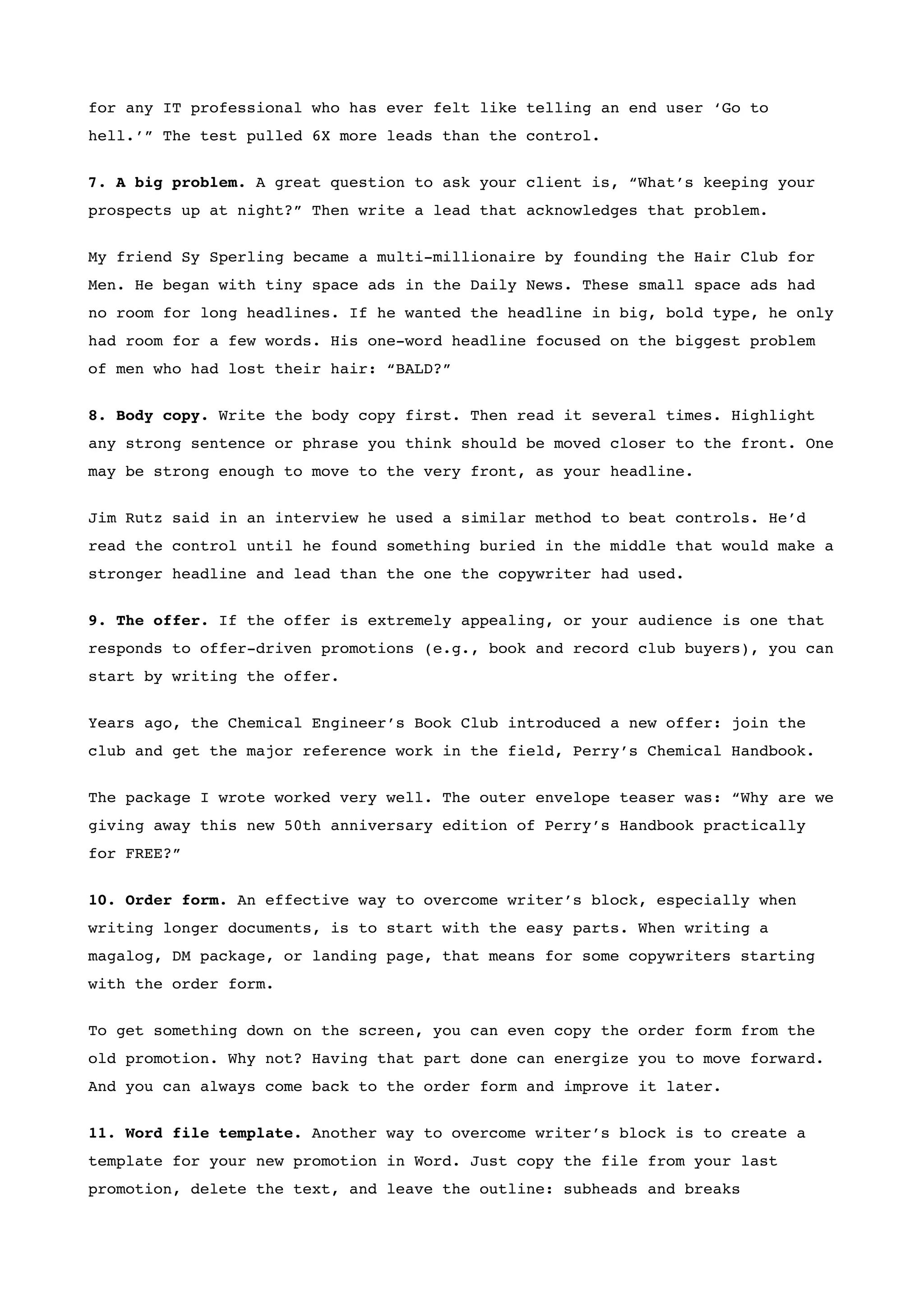 for any IT professional who has ever felt like telling an end user ‘Go to
hell.’” The test pulled 6X more leads than the control.


7. A big problem. A great question to ask your client is, “What’s keeping your
prospects up at night?” Then write a lead that acknowledges that problem.


My friend Sy Sperling became a multi-millionaire by founding the Hair Club for
Men. He began with tiny space ads in the Daily News. These small space ads had
no room for long headlines. If he wanted the headline in big, bold type, he only
had room for a few words. His one-word headline focused on the biggest problem
of men who had lost their hair: “BALD?”


8. Body copy. Write the body copy first. Then read it several times. Highlight
any strong sentence or phrase you think should be moved closer to the front. One
may be strong enough to move to the very front, as your headline.


Jim Rutz said in an interview he used a similar method to beat controls. He’d
read the control until he found something buried in the middle that would make a
stronger headline and lead than the one the copywriter had used.


9. The offer. If the offer is extremely appealing, or your audience is one that
responds to offer-driven promotions (e.g., book and record club buyers), you can
start by writing the offer.


Years ago, the Chemical Engineer’s Book Club introduced a new offer: join the
club and get the major reference work in the field, Perry’s Chemical Handbook.

The package I wrote worked very well. The outer envelope teaser was: “Why are we
giving away this new 50th anniversary edition of Perry’s Handbook practically
for FREE?”


10. Order form. An effective way to overcome writer’s block, especially when
writing longer documents, is to start with the easy parts. When writing a
magalog, DM package, or landing page, that means for some copywriters starting
with the order form.


To get something down on the screen, you can even copy the order form from the
old promotion. Why not? Having that part done can energize you to move forward.
And you can always come back to the order form and improve it later.


11. Word file template. Another way to overcome writer’s block is to create a
template for your new promotion in Word. Just copy the file from your last
promotion, delete the text, and leave the outline: subheads and breaks
 