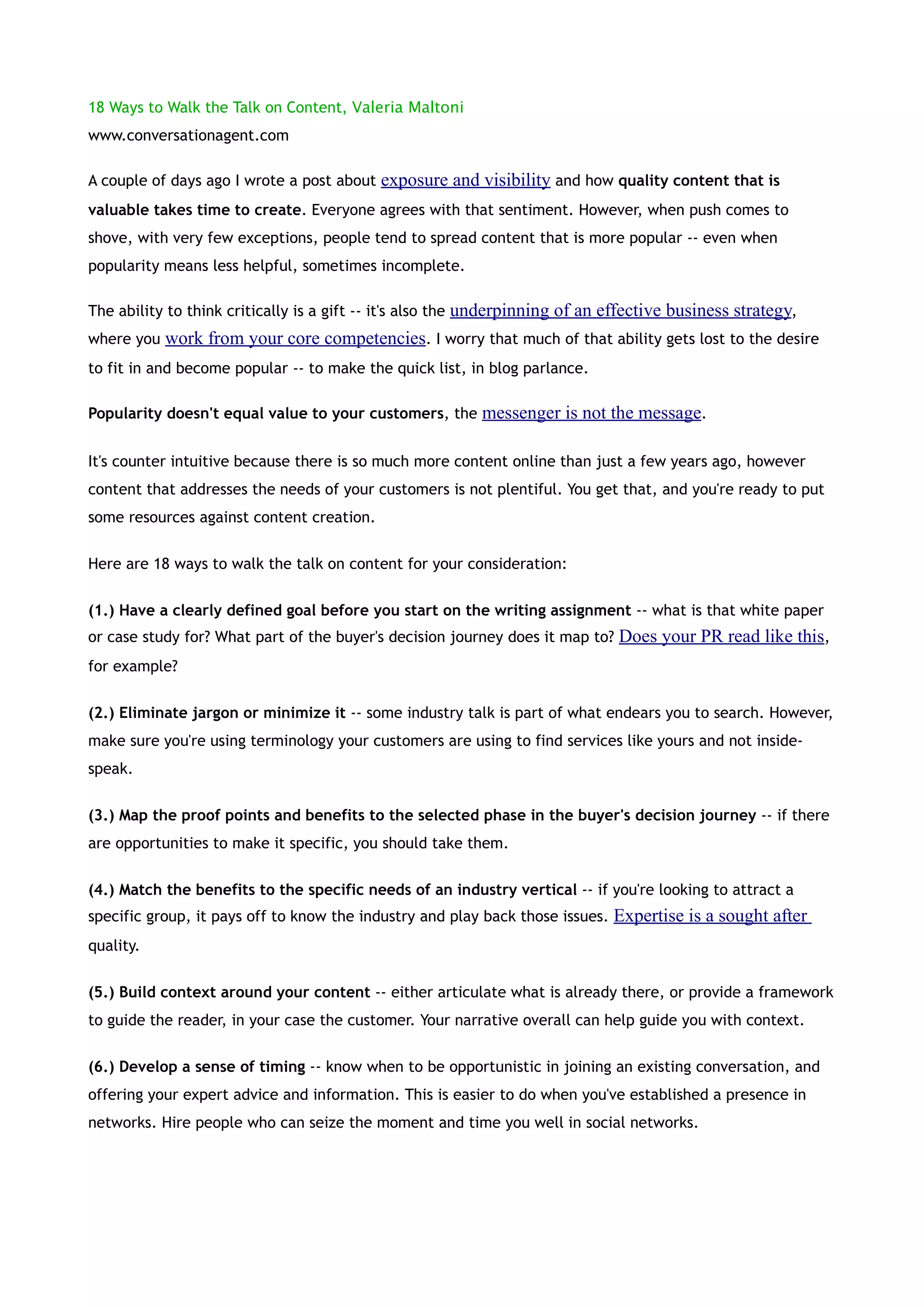 18 Ways to Walk the Talk on Content, Valeria Maltoni
www.conversationagent.com

A couple of days ago I wrote a post about exposure and visibility and how quality content that is
valuable takes time to create. Everyone agrees with that sentiment. However, when push comes to
shove, with very few exceptions, people tend to spread content that is more popular -- even when
popularity means less helpful, sometimes incomplete.

The ability to think critically is a gift -- it's also the underpinning of an effective business strategy,
where you work from your core competencies. I worry that much of that ability gets lost to the desire
to fit in and become popular -- to make the quick list, in blog parlance.

Popularity doesn't equal value to your customers, the messenger is not the message.


It's counter intuitive because there is so much more content online than just a few years ago, however
content that addresses the needs of your customers is not plentiful. You get that, and you're ready to put
some resources against content creation.


Here are 18 ways to walk the talk on content for your consideration:


(1.) Have a clearly defined goal before you start on the writing assignment -- what is that white paper
or case study for? What part of the buyer's decision journey does it map to? Does your PR read like this,
for example?


(2.) Eliminate jargon or minimize it -- some industry talk is part of what endears you to search. However,
make sure you're using terminology your customers are using to find services like yours and not inside-
speak.


(3.) Map the proof points and benefits to the selected phase in the buyer's decision journey -- if there
are opportunities to make it specific, you should take them.


(4.) Match the benefits to the specific needs of an industry vertical -- if you're looking to attract a
specific group, it pays off to know the industry and play back those issues. Expertise is a sought after
quality.


(5.) Build context around your content -- either articulate what is already there, or provide a framework
to guide the reader, in your case the customer. Your narrative overall can help guide you with context.


(6.) Develop a sense of timing -- know when to be opportunistic in joining an existing conversation, and
offering your expert advice and information. This is easier to do when you've established a presence in
networks. Hire people who can seize the moment and time you well in social networks.
 