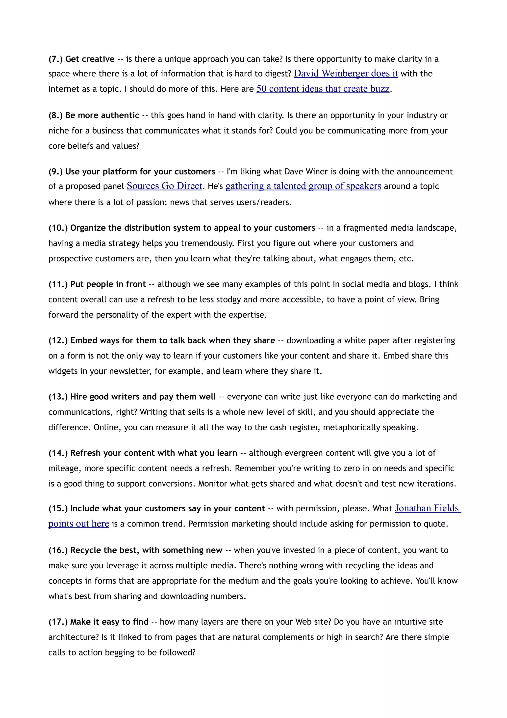 (7.) Get creative -- is there a unique approach you can take? Is there opportunity to make clarity in a
space where there is a lot of information that is hard to digest? David Weinberger does it with the
Internet as a topic. I should do more of this. Here are 50 content ideas that create buzz.


(8.) Be more authentic -- this goes hand in hand with clarity. Is there an opportunity in your industry or
niche for a business that communicates what it stands for? Could you be communicating more from your
core beliefs and values?


(9.) Use your platform for your customers -- I'm liking what Dave Winer is doing with the announcement
of a proposed panel Sources Go Direct. He's gathering a talented group of speakers around a topic
where there is a lot of passion: news that serves users/readers.


(10.) Organize the distribution system to appeal to your customers -- in a fragmented media landscape,
having a media strategy helps you tremendously. First you figure out where your customers and
prospective customers are, then you learn what they're talking about, what engages them, etc.


(11.) Put people in front -- although we see many examples of this point in social media and blogs, I think
content overall can use a refresh to be less stodgy and more accessible, to have a point of view. Bring
forward the personality of the expert with the expertise.


(12.) Embed ways for them to talk back when they share -- downloading a white paper after registering
on a form is not the only way to learn if your customers like your content and share it. Embed share this
widgets in your newsletter, for example, and learn where they share it.


(13.) Hire good writers and pay them well -- everyone can write just like everyone can do marketing and
communications, right? Writing that sells is a whole new level of skill, and you should appreciate the
difference. Online, you can measure it all the way to the cash register, metaphorically speaking.


(14.) Refresh your content with what you learn -- although evergreen content will give you a lot of
mileage, more specific content needs a refresh. Remember you're writing to zero in on needs and specific
is a good thing to support conversions. Monitor what gets shared and what doesn't and test new iterations.

(15.) Include what your customers say in your content -- with permission, please. What Jonathan Fields
points out here is a common trend. Permission marketing should include asking for permission to quote.

(16.) Recycle the best, with something new -- when you've invested in a piece of content, you want to
make sure you leverage it across multiple media. There's nothing wrong with recycling the ideas and
concepts in forms that are appropriate for the medium and the goals you're looking to achieve. You'll know
what's best from sharing and downloading numbers.


(17.) Make it easy to find -- how many layers are there on your Web site? Do you have an intuitive site
architecture? Is it linked to from pages that are natural complements or high in search? Are there simple
calls to action begging to be followed?
 