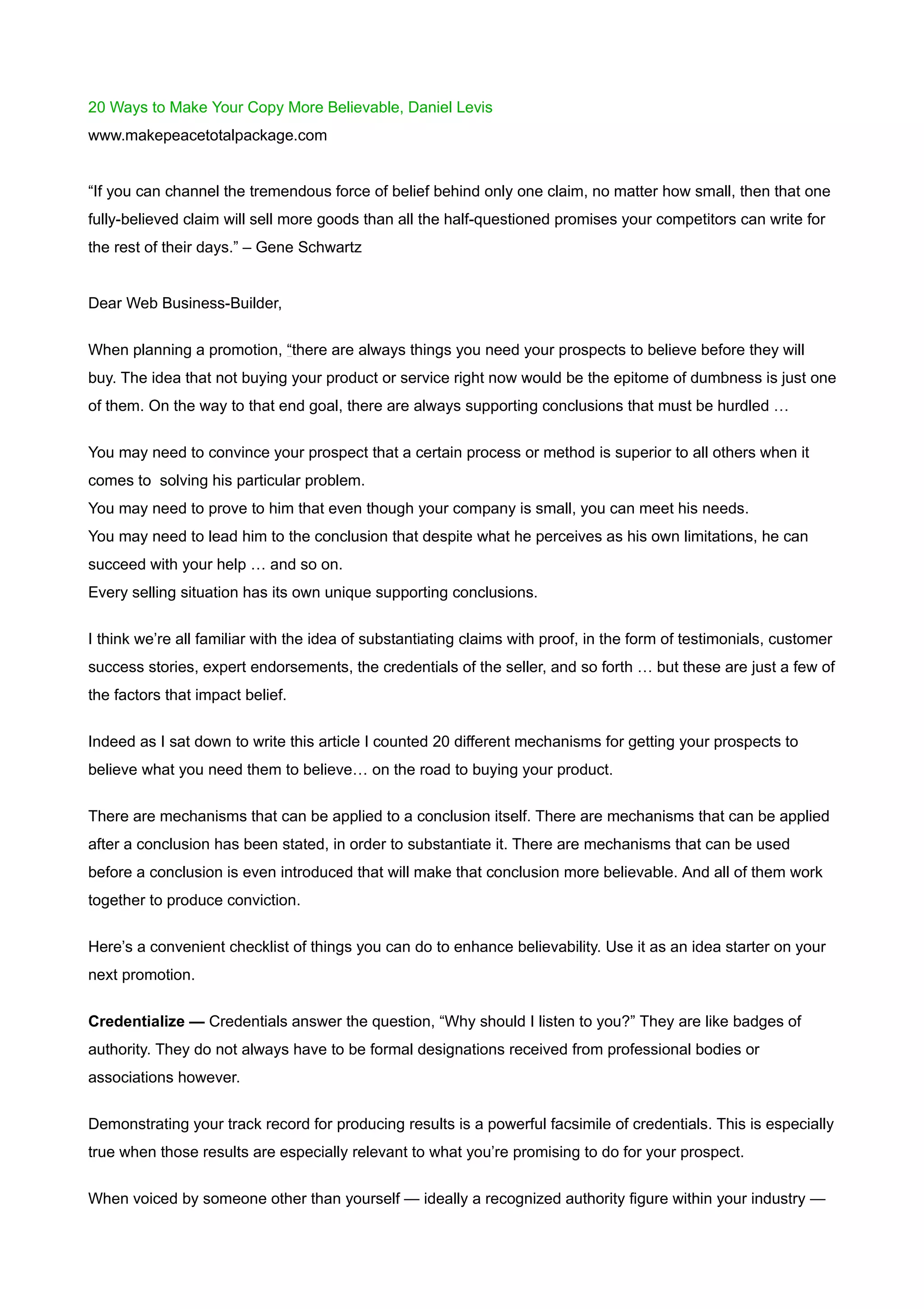 20 Ways to Make Your Copy More Believable, Daniel Levis
www.makepeacetotalpackage.com


“If you can channel the tremendous force of belief behind only one claim, no matter how small, then that one
fully-believed claim will sell more goods than all the half-questioned promises your competitors can write for
the rest of their days.” – Gene Schwartz


Dear Web Business-Builder,


When planning a promotion, “there are always things you need your prospects to believe before they will
buy. The idea that not buying your product or service right now would be the epitome of dumbness is just one
of them. On the way to that end goal, there are always supporting conclusions that must be hurdled …


You may need to convince your prospect that a certain process or method is superior to all others when it
comes to solving his particular problem.
You may need to prove to him that even though your company is small, you can meet his needs.
You may need to lead him to the conclusion that despite what he perceives as his own limitations, he can
succeed with your help … and so on.
Every selling situation has its own unique supporting conclusions.


I think we’re all familiar with the idea of substantiating claims with proof, in the form of testimonials, customer
success stories, expert endorsements, the credentials of the seller, and so forth … but these are just a few of
the factors that impact belief.


Indeed as I sat down to write this article I counted 20 different mechanisms for getting your prospects to
believe what you need them to believe… on the road to buying your product.

There are mechanisms that can be applied to a conclusion itself. There are mechanisms that can be applied
after a conclusion has been stated, in order to substantiate it. There are mechanisms that can be used
before a conclusion is even introduced that will make that conclusion more believable. And all of them work
together to produce conviction.


Here’s a convenient checklist of things you can do to enhance believability. Use it as an idea starter on your
next promotion.


Credentialize — Credentials answer the question, “Why should I listen to you?” They are like badges of
authority. They do not always have to be formal designations received from professional bodies or
associations however.


Demonstrating your track record for producing results is a powerful facsimile of credentials. This is especially
true when those results are especially relevant to what you’re promising to do for your prospect.


When voiced by someone other than yourself — ideally a recognized authority figure within your industry —
 