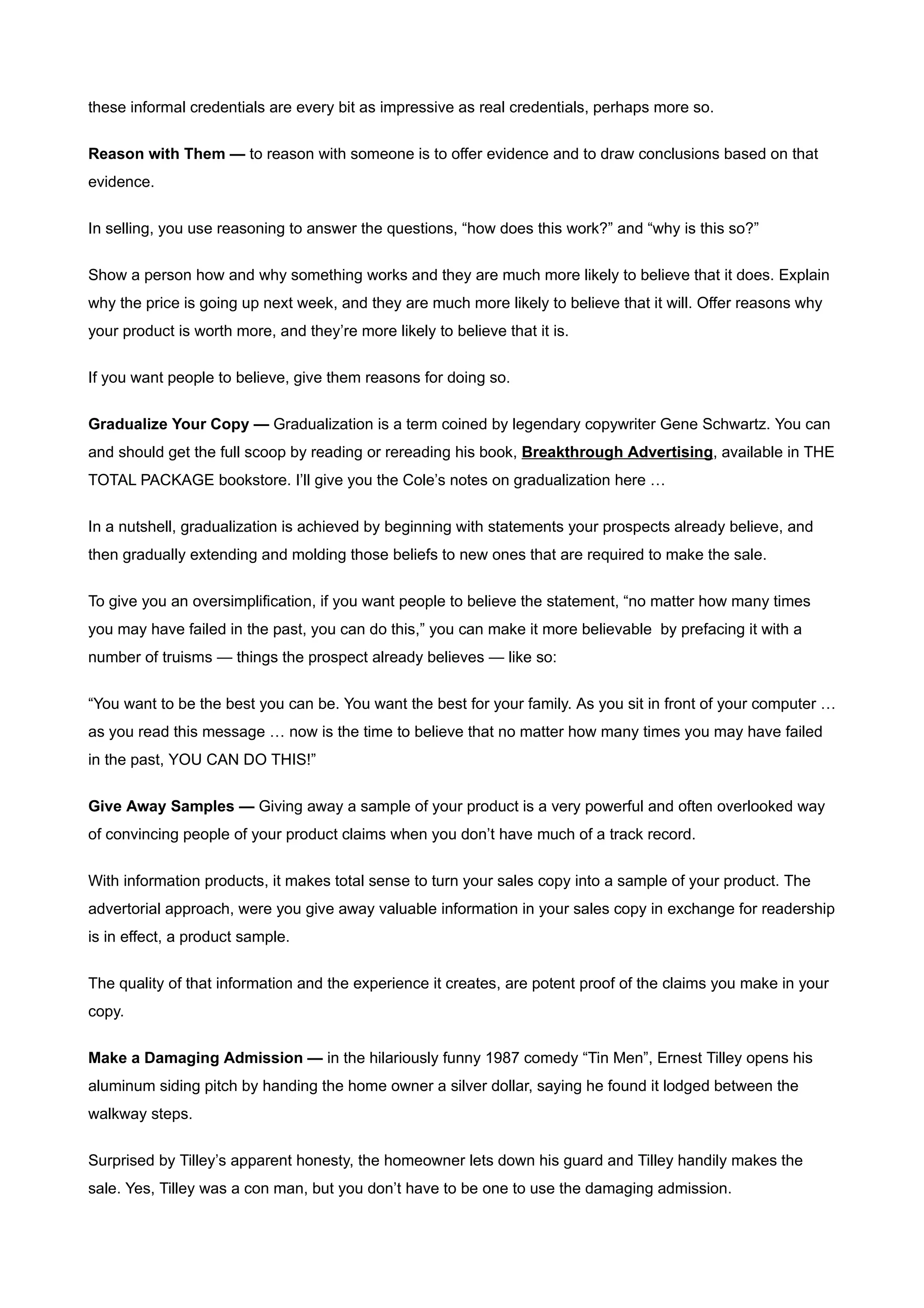 these informal credentials are every bit as impressive as real credentials, perhaps more so.


Reason with Them — to reason with someone is to offer evidence and to draw conclusions based on that
evidence.


In selling, you use reasoning to answer the questions, “how does this work?” and “why is this so?”


Show a person how and why something works and they are much more likely to believe that it does. Explain
why the price is going up next week, and they are much more likely to believe that it will. Offer reasons why
your product is worth more, and they’re more likely to believe that it is.


If you want people to believe, give them reasons for doing so.


Gradualize Your Copy — Gradualization is a term coined by legendary copywriter Gene Schwartz. You can
and should get the full scoop by reading or rereading his book, Breakthrough Advertising, available in THE
TOTAL PACKAGE bookstore. I’ll give you the Cole’s notes on gradualization here …


In a nutshell, gradualization is achieved by beginning with statements your prospects already believe, and
then gradually extending and molding those beliefs to new ones that are required to make the sale.


To give you an oversimplification, if you want people to believe the statement, “no matter how many times
you may have failed in the past, you can do this,” you can make it more believable by prefacing it with a
number of truisms — things the prospect already believes — like so:


“You want to be the best you can be. You want the best for your family. As you sit in front of your computer …
as you read this message … now is the time to believe that no matter how many times you may have failed
in the past, YOU CAN DO THIS!”

Give Away Samples — Giving away a sample of your product is a very powerful and often overlooked way
of convincing people of your product claims when you don’t have much of a track record.


With information products, it makes total sense to turn your sales copy into a sample of your product. The
advertorial approach, were you give away valuable information in your sales copy in exchange for readership
is in effect, a product sample.


The quality of that information and the experience it creates, are potent proof of the claims you make in your
copy.


Make a Damaging Admission — in the hilariously funny 1987 comedy “Tin Men”, Ernest Tilley opens his
aluminum siding pitch by handing the home owner a silver dollar, saying he found it lodged between the
walkway steps.


Surprised by Tilley’s apparent honesty, the homeowner lets down his guard and Tilley handily makes the
sale. Yes, Tilley was a con man, but you don’t have to be one to use the damaging admission.
 