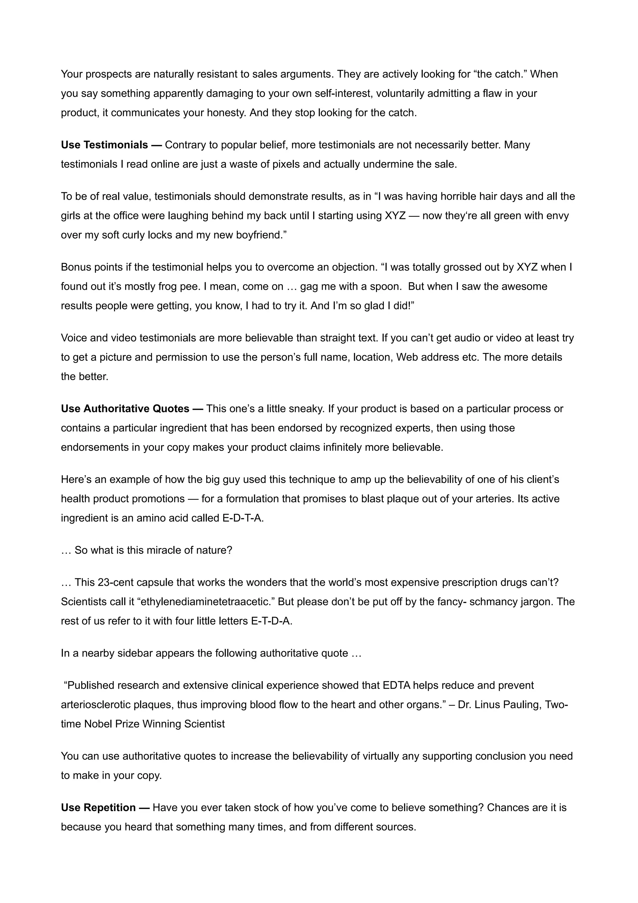 Your prospects are naturally resistant to sales arguments. They are actively looking for “the catch.” When
you say something apparently damaging to your own self-interest, voluntarily admitting a flaw in your
product, it communicates your honesty. And they stop looking for the catch.


Use Testimonials — Contrary to popular belief, more testimonials are not necessarily better. Many
testimonials I read online are just a waste of pixels and actually undermine the sale.


To be of real value, testimonials should demonstrate results, as in “I was having horrible hair days and all the
girls at the office were laughing behind my back until I starting using XYZ — now they‘re all green with envy
over my soft curly locks and my new boyfriend.”


Bonus points if the testimonial helps you to overcome an objection. “I was totally grossed out by XYZ when I
found out it’s mostly frog pee. I mean, come on … gag me with a spoon. But when I saw the awesome
results people were getting, you know, I had to try it. And I’m so glad I did!”


Voice and video testimonials are more believable than straight text. If you can’t get audio or video at least try
to get a picture and permission to use the person’s full name, location, Web address etc. The more details
the better.


Use Authoritative Quotes — This one’s a little sneaky. If your product is based on a particular process or
contains a particular ingredient that has been endorsed by recognized experts, then using those
endorsements in your copy makes your product claims infinitely more believable.


Here’s an example of how the big guy used this technique to amp up the believability of one of his client’s
health product promotions — for a formulation that promises to blast plaque out of your arteries. Its active
ingredient is an amino acid called E-D-T-A.

… So what is this miracle of nature?


… This 23-cent capsule that works the wonders that the world’s most expensive prescription drugs can’t?
Scientists call it “ethylenediaminetetraacetic.” But please don’t be put off by the fancy- schmancy jargon. The
rest of us refer to it with four little letters E-T-D-A.


In a nearby sidebar appears the following authoritative quote …


“Published research and extensive clinical experience showed that EDTA helps reduce and prevent
arteriosclerotic plaques, thus improving blood flow to the heart and other organs.” – Dr. Linus Pauling, Two-
time Nobel Prize Winning Scientist


You can use authoritative quotes to increase the believability of virtually any supporting conclusion you need
to make in your copy.


Use Repetition — Have you ever taken stock of how you’ve come to believe something? Chances are it is
because you heard that something many times, and from different sources.
 