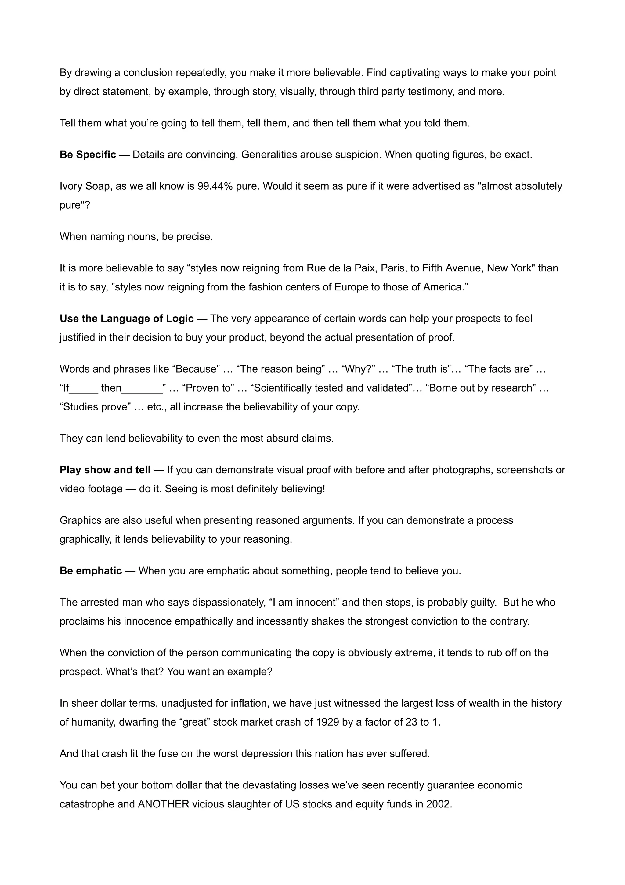 By drawing a conclusion repeatedly, you make it more believable. Find captivating ways to make your point
by direct statement, by example, through story, visually, through third party testimony, and more.


Tell them what you’re going to tell them, tell them, and then tell them what you told them.


Be Specific — Details are convincing. Generalities arouse suspicion. When quoting figures, be exact.


Ivory Soap, as we all know is 99.44% pure. Would it seem as pure if it were advertised as "almost absolutely
pure"?


When naming nouns, be precise.


It is more believable to say “styles now reigning from Rue de la Paix, Paris, to Fifth Avenue, New York" than
it is to say, ”styles now reigning from the fashion centers of Europe to those of America.”


Use the Language of Logic — The very appearance of certain words can help your prospects to feel
justified in their decision to buy your product, beyond the actual presentation of proof.


Words and phrases like “Because” … “The reason being” … “Why?” … “The truth is”… “The facts are” …
“If_____ then_______” … “Proven to” … “Scientifically tested and validated”… “Borne out by research” …
“Studies prove” … etc., all increase the believability of your copy.


They can lend believability to even the most absurd claims.


Play show and tell — If you can demonstrate visual proof with before and after photographs, screenshots or
video footage — do it. Seeing is most definitely believing!


Graphics are also useful when presenting reasoned arguments. If you can demonstrate a process
graphically, it lends believability to your reasoning.


Be emphatic — When you are emphatic about something, people tend to believe you.


The arrested man who says dispassionately, “I am innocent” and then stops, is probably guilty. But he who
proclaims his innocence empathically and incessantly shakes the strongest conviction to the contrary.


When the conviction of the person communicating the copy is obviously extreme, it tends to rub off on the
prospect. What’s that? You want an example?


In sheer dollar terms, unadjusted for inflation, we have just witnessed the largest loss of wealth in the history
of humanity, dwarfing the “great” stock market crash of 1929 by a factor of 23 to 1.


And that crash lit the fuse on the worst depression this nation has ever suffered.


You can bet your bottom dollar that the devastating losses we’ve seen recently guarantee economic
catastrophe and ANOTHER vicious slaughter of US stocks and equity funds in 2002.
 