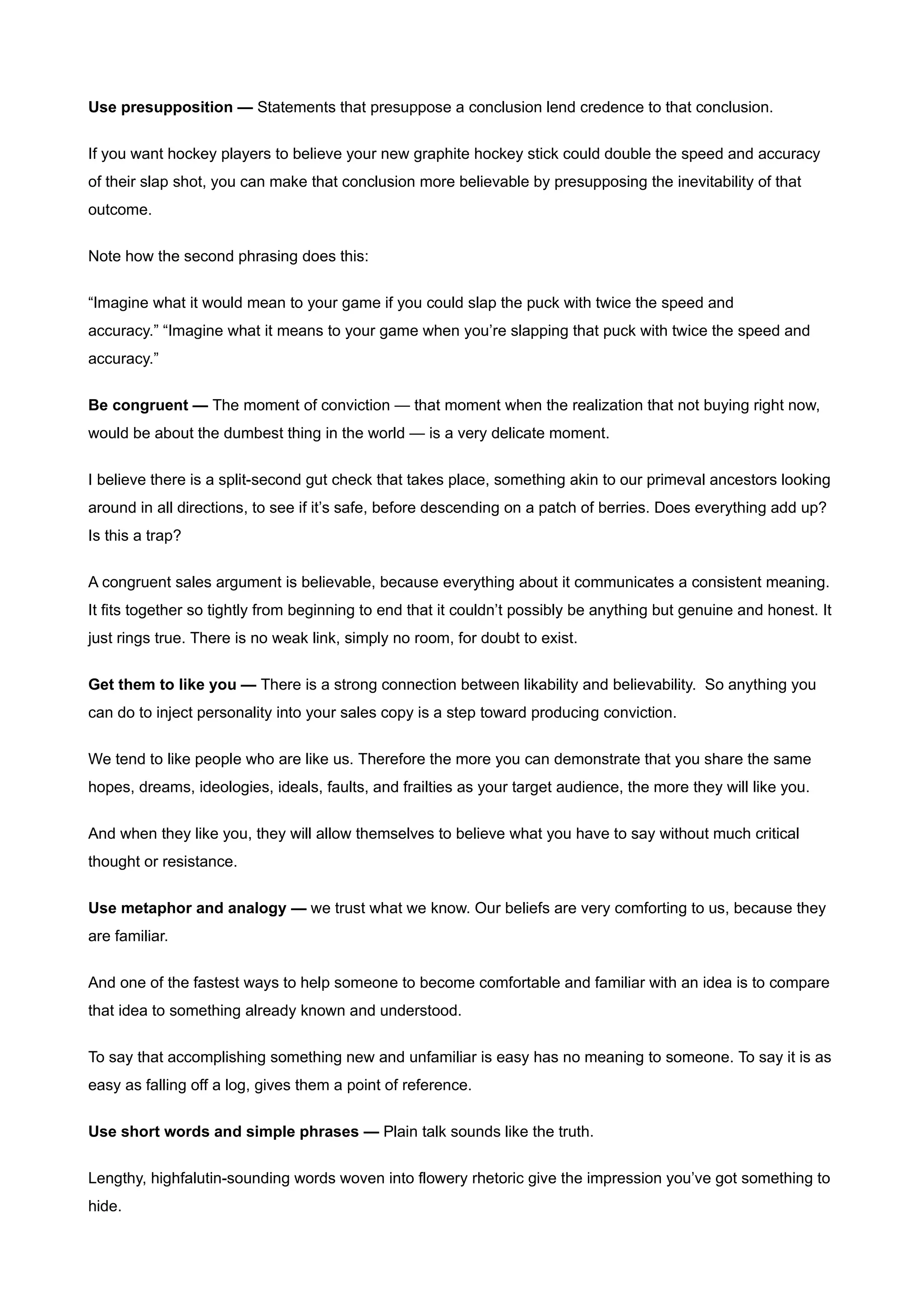 Use presupposition — Statements that presuppose a conclusion lend credence to that conclusion.


If you want hockey players to believe your new graphite hockey stick could double the speed and accuracy
of their slap shot, you can make that conclusion more believable by presupposing the inevitability of that
outcome.


Note how the second phrasing does this:


“Imagine what it would mean to your game if you could slap the puck with twice the speed and
accuracy.” “Imagine what it means to your game when you’re slapping that puck with twice the speed and
accuracy.”


Be congruent — The moment of conviction — that moment when the realization that not buying right now,
would be about the dumbest thing in the world — is a very delicate moment.


I believe there is a split-second gut check that takes place, something akin to our primeval ancestors looking
around in all directions, to see if it’s safe, before descending on a patch of berries. Does everything add up?
Is this a trap?


A congruent sales argument is believable, because everything about it communicates a consistent meaning.
It fits together so tightly from beginning to end that it couldn’t possibly be anything but genuine and honest. It
just rings true. There is no weak link, simply no room, for doubt to exist.


Get them to like you — There is a strong connection between likability and believability. So anything you
can do to inject personality into your sales copy is a step toward producing conviction.


We tend to like people who are like us. Therefore the more you can demonstrate that you share the same
hopes, dreams, ideologies, ideals, faults, and frailties as your target audience, the more they will like you.

And when they like you, they will allow themselves to believe what you have to say without much critical
thought or resistance.


Use metaphor and analogy — we trust what we know. Our beliefs are very comforting to us, because they
are familiar.


And one of the fastest ways to help someone to become comfortable and familiar with an idea is to compare
that idea to something already known and understood.


To say that accomplishing something new and unfamiliar is easy has no meaning to someone. To say it is as
easy as falling off a log, gives them a point of reference.


Use short words and simple phrases — Plain talk sounds like the truth.


Lengthy, highfalutin-sounding words woven into flowery rhetoric give the impression you’ve got something to
hide.
 