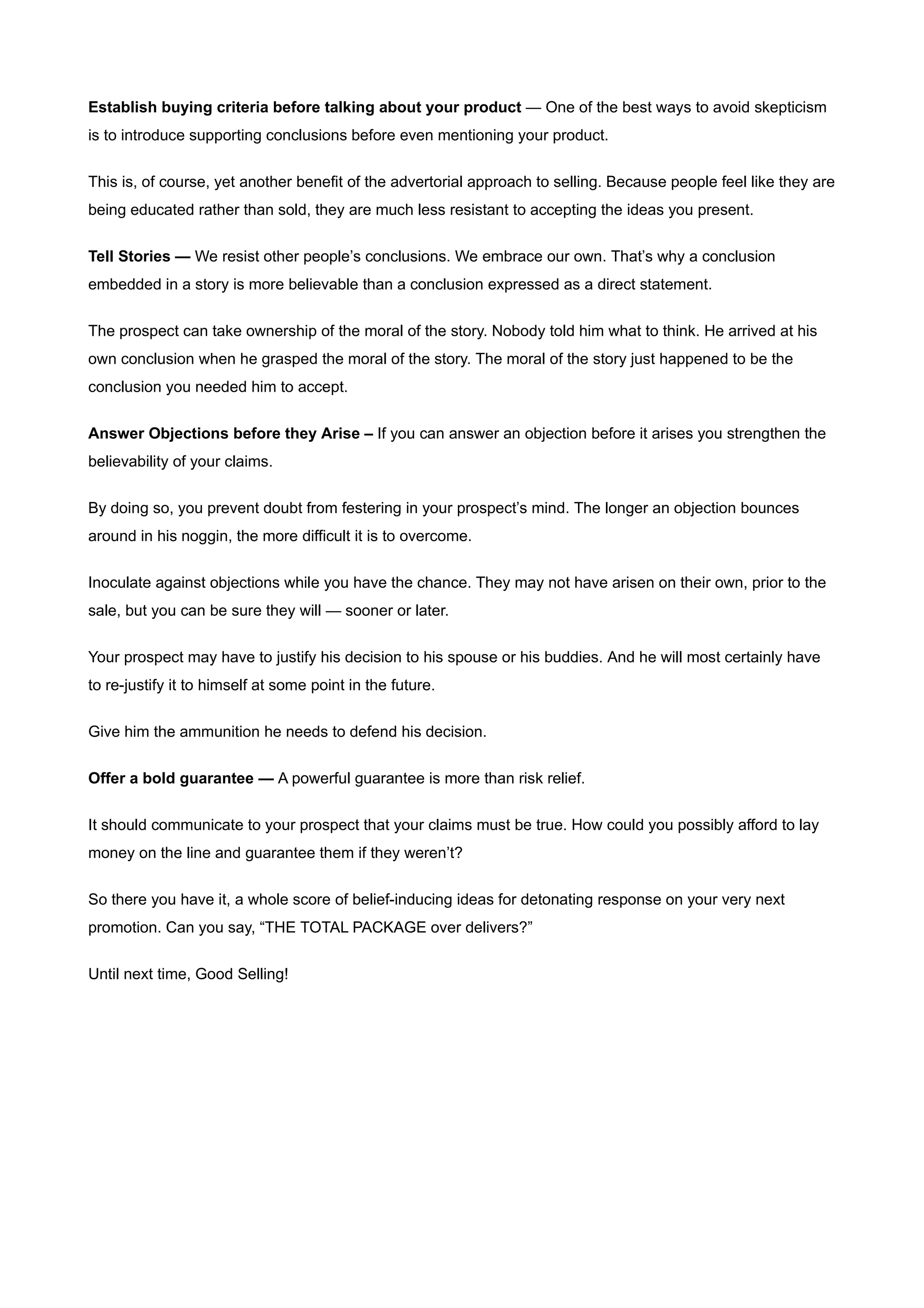 Establish buying criteria before talking about your product — One of the best ways to avoid skepticism
is to introduce supporting conclusions before even mentioning your product.


This is, of course, yet another benefit of the advertorial approach to selling. Because people feel like they are
being educated rather than sold, they are much less resistant to accepting the ideas you present.


Tell Stories — We resist other people’s conclusions. We embrace our own. That’s why a conclusion
embedded in a story is more believable than a conclusion expressed as a direct statement.


The prospect can take ownership of the moral of the story. Nobody told him what to think. He arrived at his
own conclusion when he grasped the moral of the story. The moral of the story just happened to be the
conclusion you needed him to accept.


Answer Objections before they Arise – If you can answer an objection before it arises you strengthen the
believability of your claims.


By doing so, you prevent doubt from festering in your prospect’s mind. The longer an objection bounces
around in his noggin, the more difficult it is to overcome.


Inoculate against objections while you have the chance. They may not have arisen on their own, prior to the
sale, but you can be sure they will — sooner or later.


Your prospect may have to justify his decision to his spouse or his buddies. And he will most certainly have
to re-justify it to himself at some point in the future.


Give him the ammunition he needs to defend his decision.


Offer a bold guarantee — A powerful guarantee is more than risk relief.

It should communicate to your prospect that your claims must be true. How could you possibly afford to lay
money on the line and guarantee them if they weren’t?


So there you have it, a whole score of belief-inducing ideas for detonating response on your very next
promotion. Can you say, “THE TOTAL PACKAGE over delivers?”


Until next time, Good Selling!
 