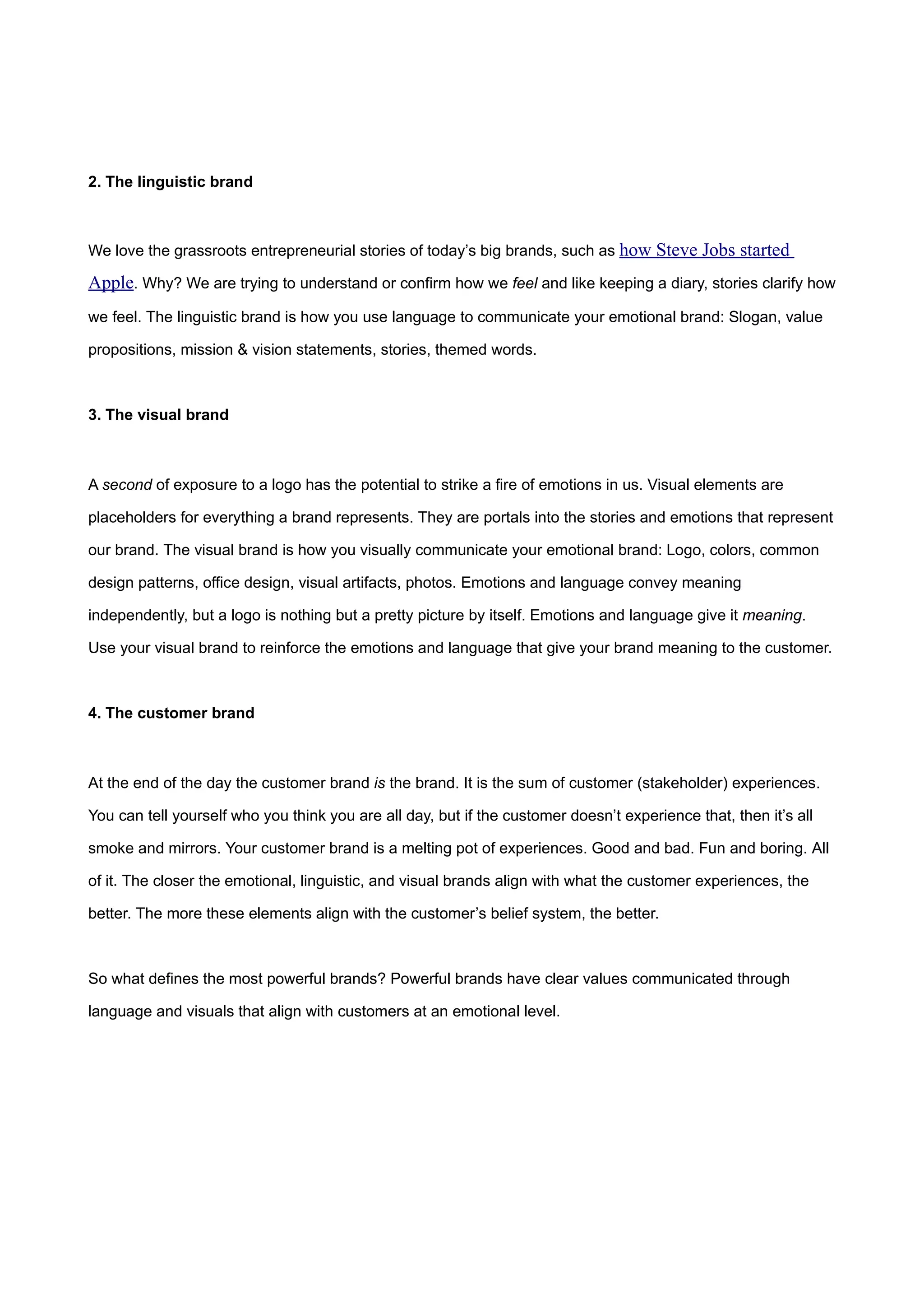 2. The linguistic brand



We love the grassroots entrepreneurial stories of today’s big brands, such as how Steve Jobs started

Apple. Why? We are trying to understand or confirm how we feel and like keeping a diary, stories clarify how
we feel. The linguistic brand is how you use language to communicate your emotional brand: Slogan, value

propositions, mission & vision statements, stories, themed words.



3. The visual brand



A second of exposure to a logo has the potential to strike a fire of emotions in us. Visual elements are

placeholders for everything a brand represents. They are portals into the stories and emotions that represent

our brand. The visual brand is how you visually communicate your emotional brand: Logo, colors, common

design patterns, office design, visual artifacts, photos. Emotions and language convey meaning

independently, but a logo is nothing but a pretty picture by itself. Emotions and language give it meaning.

Use your visual brand to reinforce the emotions and language that give your brand meaning to the customer.



4. The customer brand



At the end of the day the customer brand is the brand. It is the sum of customer (stakeholder) experiences.

You can tell yourself who you think you are all day, but if the customer doesn’t experience that, then it’s all

smoke and mirrors. Your customer brand is a melting pot of experiences. Good and bad. Fun and boring. All

of it. The closer the emotional, linguistic, and visual brands align with what the customer experiences, the

better. The more these elements align with the customer’s belief system, the better.



So what defines the most powerful brands? Powerful brands have clear values communicated through

language and visuals that align with customers at an emotional level.
 