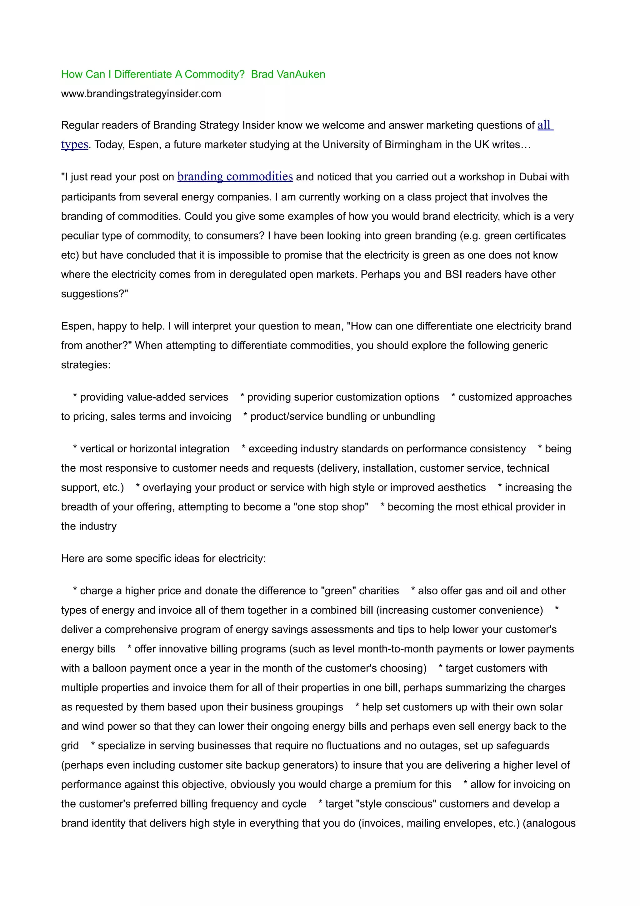 How Can I Differentiate A Commodity? Brad VanAuken
www.brandingstrategyinsider.com

Regular readers of Branding Strategy Insider know we welcome and answer marketing questions of all
types. Today, Espen, a future marketer studying at the University of Birmingham in the UK writes…

"I just read your post on branding commodities and noticed that you carried out a workshop in Dubai with
participants from several energy companies. I am currently working on a class project that involves the
branding of commodities. Could you give some examples of how you would brand electricity, which is a very
peculiar type of commodity, to consumers? I have been looking into green branding (e.g. green certificates
etc) but have concluded that it is impossible to promise that the electricity is green as one does not know
where the electricity comes from in deregulated open markets. Perhaps you and BSI readers have other
suggestions?"


Espen, happy to help. I will interpret your question to mean, "How can one differentiate one electricity brand
from another?" When attempting to differentiate commodities, you should explore the following generic
strategies:


  * providing value-added services       * providing superior customization options   * customized approaches
to pricing, sales terms and invoicing    * product/service bundling or unbundling


  * vertical or horizontal integration   * exceeding industry standards on performance consistency       * being
the most responsive to customer needs and requests (delivery, installation, customer service, technical
support, etc.)    * overlaying your product or service with high style or improved aesthetics   * increasing the
breadth of your offering, attempting to become a "one stop shop"      * becoming the most ethical provider in
the industry

Here are some specific ideas for electricity:


  * charge a higher price and donate the difference to "green" charities     * also offer gas and oil and other
types of energy and invoice all of them together in a combined bill (increasing customer convenience)         *
deliver a comprehensive program of energy savings assessments and tips to help lower your customer's
energy bills     * offer innovative billing programs (such as level month-to-month payments or lower payments
with a balloon payment once a year in the month of the customer's choosing)         * target customers with
multiple properties and invoice them for all of their properties in one bill, perhaps summarizing the charges
as requested by them based upon their business groupings         * help set customers up with their own solar
and wind power so that they can lower their ongoing energy bills and perhaps even sell energy back to the
grid   * specialize in serving businesses that require no fluctuations and no outages, set up safeguards
(perhaps even including customer site backup generators) to insure that you are delivering a higher level of
performance against this objective, obviously you would charge a premium for this        * allow for invoicing on
the customer's preferred billing frequency and cycle     * target "style conscious" customers and develop a
brand identity that delivers high style in everything that you do (invoices, mailing envelopes, etc.) (analogous
 