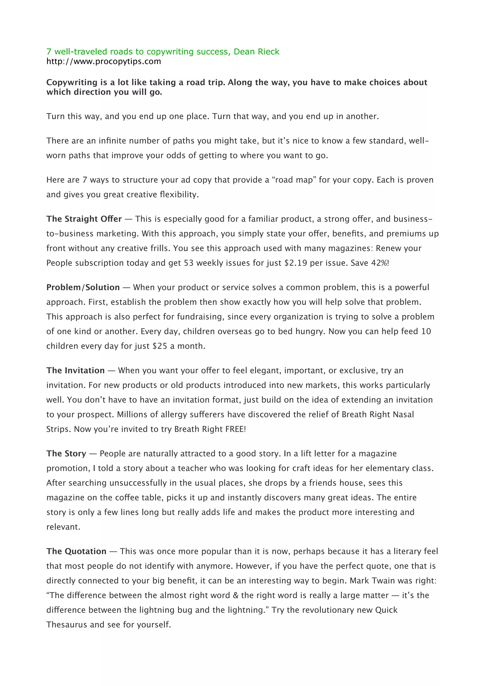 7 well-traveled roads to copywriting success, Dean Rieck
http://www.procopytips.com

Copywriting is a lot like taking a road trip. Along the way, you have to make choices about
which direction you will go.

Turn this way, and you end up one place. Turn that way, and you end up in another.


There are an inﬁnite number of paths you might take, but it’s nice to know a few standard, well-
worn paths that improve your odds of getting to where you want to go.


Here are 7 ways to structure your ad copy that provide a “road map” for your copy. Each is proven
and gives you great creative ﬂexibility.


The Straight Offer — This is especially good for a familiar product, a strong offer, and business-
to-business marketing. With this approach, you simply state your offer, beneﬁts, and premiums up
front without any creative frills. You see this approach used with many magazines: Renew your
People subscription today and get 53 weekly issues for just $2.19 per issue. Save 42%!


Problem/Solution — When your product or service solves a common problem, this is a powerful
approach. First, establish the problem then show exactly how you will help solve that problem.
This approach is also perfect for fundraising, since every organization is trying to solve a problem
of one kind or another. Every day, children overseas go to bed hungry. Now you can help feed 10
children every day for just $25 a month.


The Invitation — When you want your offer to feel elegant, important, or exclusive, try an
invitation. For new products or old products introduced into new markets, this works particularly
well. You don’t have to have an invitation format, just build on the idea of extending an invitation
to your prospect. Millions of allergy sufferers have discovered the relief of Breath Right Nasal
Strips. Now you’re invited to try Breath Right FREE!


The Story — People are naturally attracted to a good story. In a lift letter for a magazine
promotion, I told a story about a teacher who was looking for craft ideas for her elementary class.
After searching unsuccessfully in the usual places, she drops by a friends house, sees this
magazine on the coffee table, picks it up and instantly discovers many great ideas. The entire
story is only a few lines long but really adds life and makes the product more interesting and
relevant.


The Quotation — This was once more popular than it is now, perhaps because it has a literary feel
that most people do not identify with anymore. However, if you have the perfect quote, one that is
directly connected to your big beneﬁt, it can be an interesting way to begin. Mark Twain was right:
“The difference between the almost right word & the right word is really a large matter — it’s the
difference between the lightning bug and the lightning.” Try the revolutionary new Quick
Thesaurus and see for yourself.
 