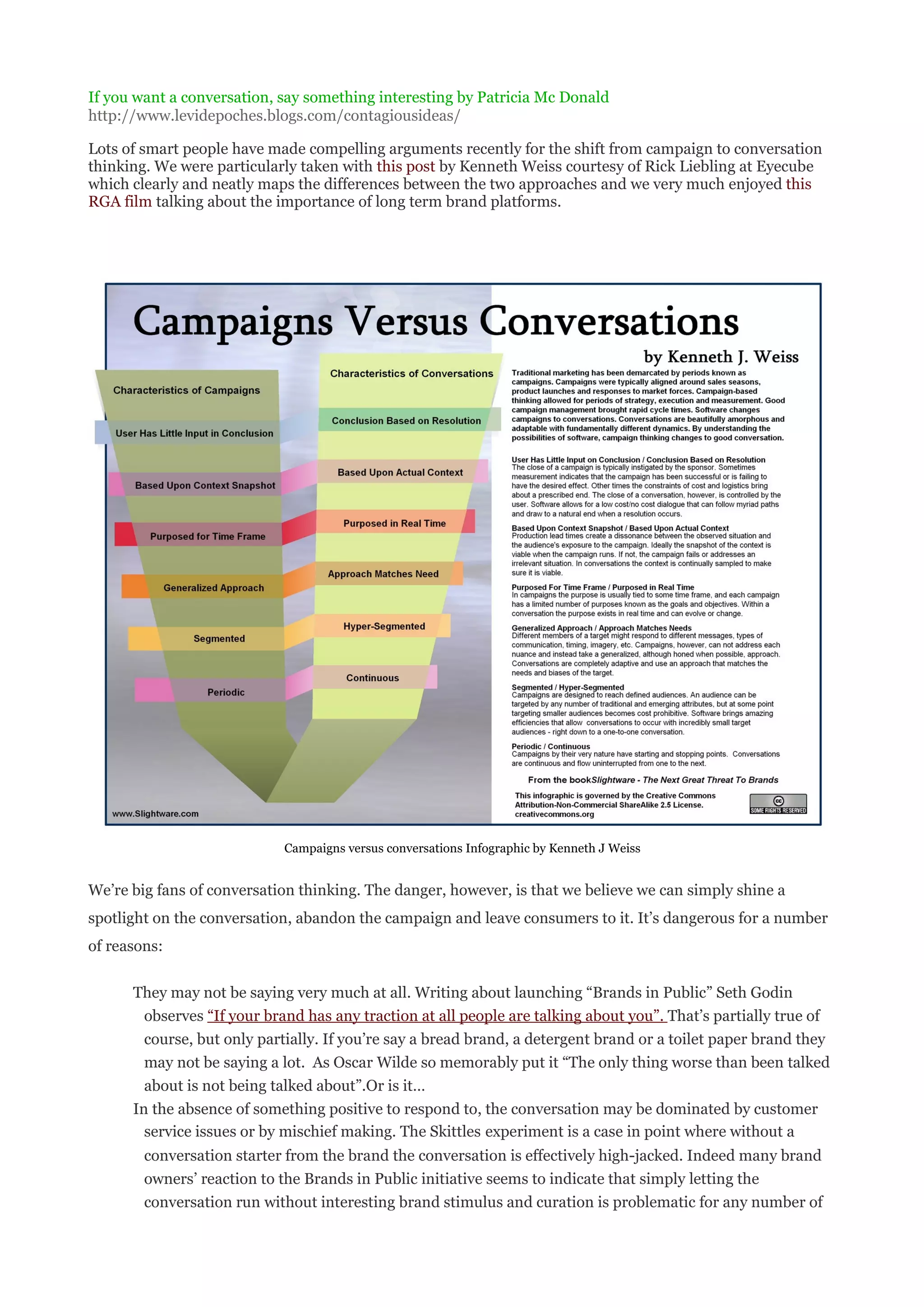 If you want a conversation, say something interesting by Patricia Mc Donald
http://www.levidepoches.blogs.com/contagiousideas/

Lots of smart people have made compelling arguments recently for the shift from campaign to conversation
thinking. We were particularly taken with this post by Kenneth Weiss courtesy of Rick Liebling at Eyecube
which clearly and neatly maps the differences between the two approaches and we very much enjoyed this
RGA film talking about the importance of long term brand platforms.




                            Campaigns versus conversations Infographic by Kenneth J Weiss


We’re big fans of conversation thinking. The danger, however, is that we believe we can simply shine a
spotlight on the conversation, abandon the campaign and leave consumers to it. It’s dangerous for a number
of reasons:


      They may not be saying very much at all. Writing about launching “Brands in Public” Seth Godin
        observes “If your brand has any traction at all people are talking about you”. That’s partially true of
        course, but only partially. If you’re say a bread brand, a detergent brand or a toilet paper brand they
        may not be saying a lot. As Oscar Wilde so memorably put it “The only thing worse than been talked
        about is not being talked about”.Or is it…
      In the absence of something positive to respond to, the conversation may be dominated by customer
        service issues or by mischief making. The Skittles experiment is a case in point where without a
        conversation starter from the brand the conversation is effectively high-jacked. Indeed many brand
        owners’ reaction to the Brands in Public initiative seems to indicate that simply letting the
        conversation run without interesting brand stimulus and curation is problematic for any number of
 