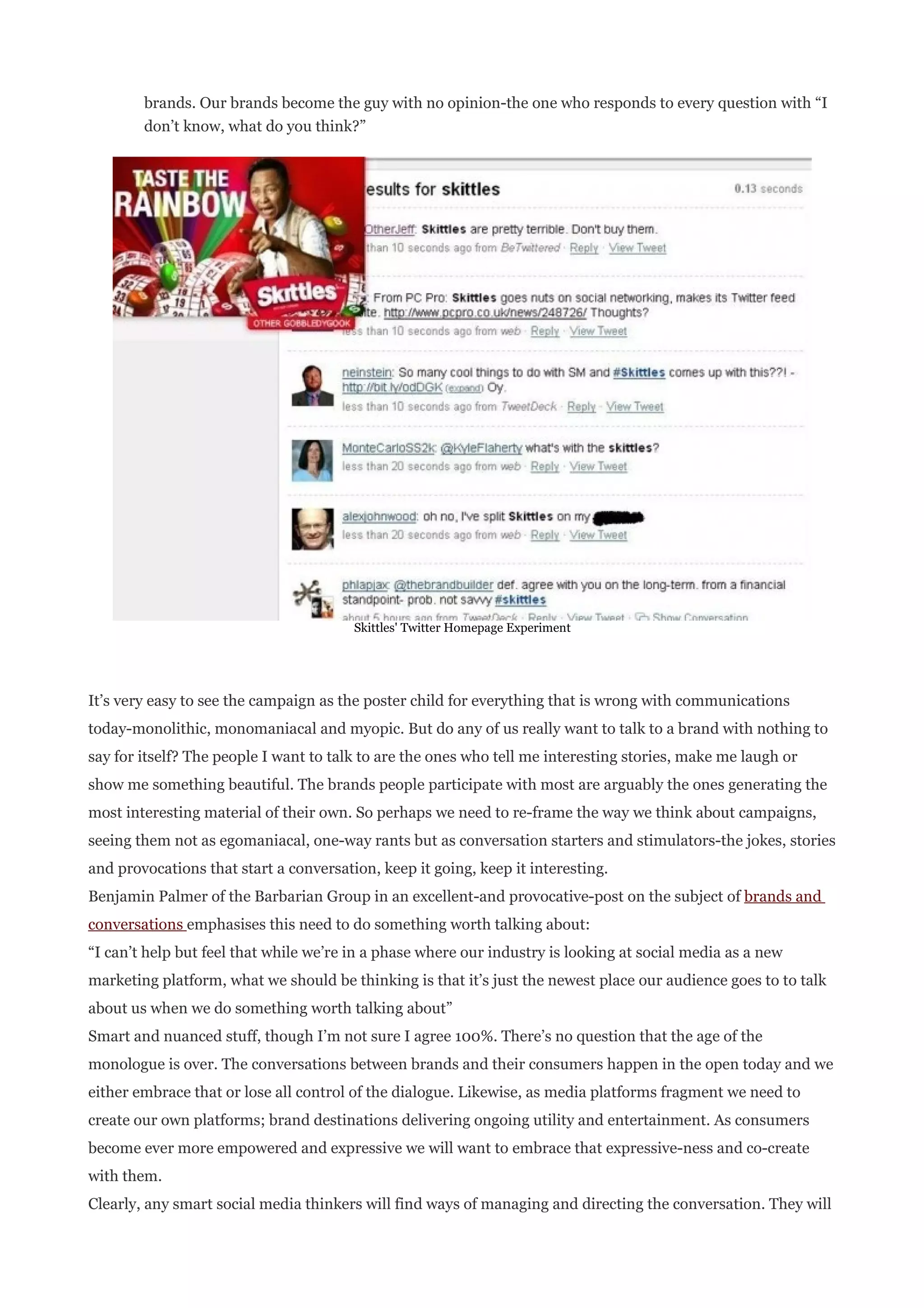 brands. Our brands become the guy with no opinion-the one who responds to every question with “I
        don’t know, what do you think?”




                                        Skittles' Twitter Homepage Experiment




It’s very easy to see the campaign as the poster child for everything that is wrong with communications
today-monolithic, monomaniacal and myopic. But do any of us really want to talk to a brand with nothing to
say for itself? The people I want to talk to are the ones who tell me interesting stories, make me laugh or
show me something beautiful. The brands people participate with most are arguably the ones generating the
most interesting material of their own. So perhaps we need to re-frame the way we think about campaigns,
seeing them not as egomaniacal, one-way rants but as conversation starters and stimulators-the jokes, stories
and provocations that start a conversation, keep it going, keep it interesting.
Benjamin Palmer of the Barbarian Group in an excellent-and provocative-post on the subject of brands and
conversations emphasises this need to do something worth talking about:
“I can’t help but feel that while we’re in a phase where our industry is looking at social media as a new
marketing platform, what we should be thinking is that it’s just the newest place our audience goes to to talk
about us when we do something worth talking about”
Smart and nuanced stuff, though I’m not sure I agree 100%. There’s no question that the age of the
monologue is over. The conversations between brands and their consumers happen in the open today and we
either embrace that or lose all control of the dialogue. Likewise, as media platforms fragment we need to
create our own platforms; brand destinations delivering ongoing utility and entertainment. As consumers
become ever more empowered and expressive we will want to embrace that expressive-ness and co-create
with them.
Clearly, any smart social media thinkers will find ways of managing and directing the conversation. They will
 