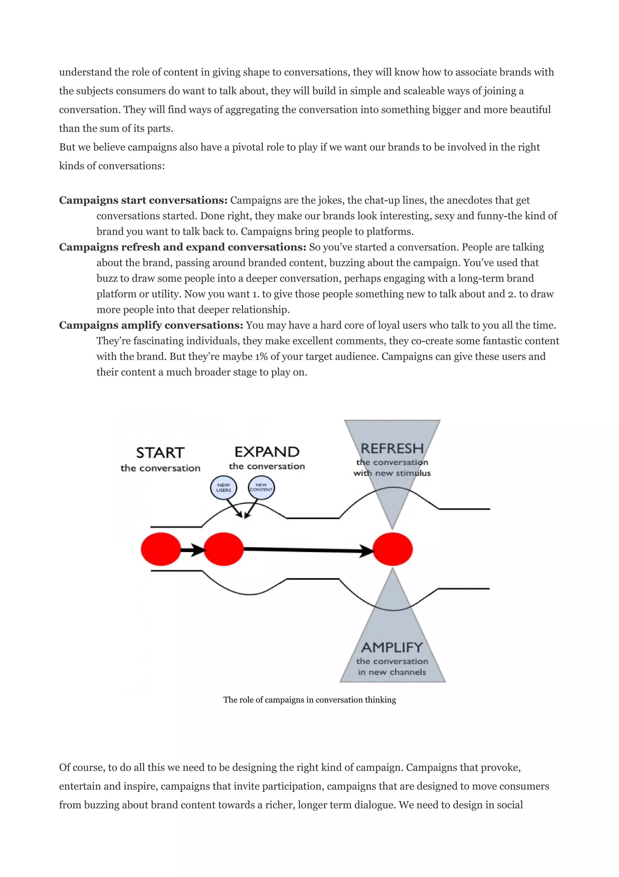 understand the role of content in giving shape to conversations, they will know how to associate brands with
the subjects consumers do want to talk about, they will build in simple and scaleable ways of joining a
conversation. They will find ways of aggregating the conversation into something bigger and more beautiful
than the sum of its parts.
But we believe campaigns also have a pivotal role to play if we want our brands to be involved in the right
kinds of conversations:


Campaigns start conversations: Campaigns are the jokes, the chat-up lines, the anecdotes that get
     conversations started. Done right, they make our brands look interesting, sexy and funny-the kind of
     brand you want to talk back to. Campaigns bring people to platforms.
Campaigns refresh and expand conversations: So you’ve started a conversation. People are talking
     about the brand, passing around branded content, buzzing about the campaign. You’ve used that
     buzz to draw some people into a deeper conversation, perhaps engaging with a long-term brand
     platform or utility. Now you want 1. to give those people something new to talk about and 2. to draw
     more people into that deeper relationship.
Campaigns amplify conversations: You may have a hard core of loyal users who talk to you all the time.
     They’re fascinating individuals, they make excellent comments, they co-create some fantastic content
     with the brand. But they’re maybe 1% of your target audience. Campaigns can give these users and
     their content a much broader stage to play on.




                                    The role of campaigns in conversation thinking




Of course, to do all this we need to be designing the right kind of campaign. Campaigns that provoke,
entertain and inspire, campaigns that invite participation, campaigns that are designed to move consumers
from buzzing about brand content towards a richer, longer term dialogue. We need to design in social
 
