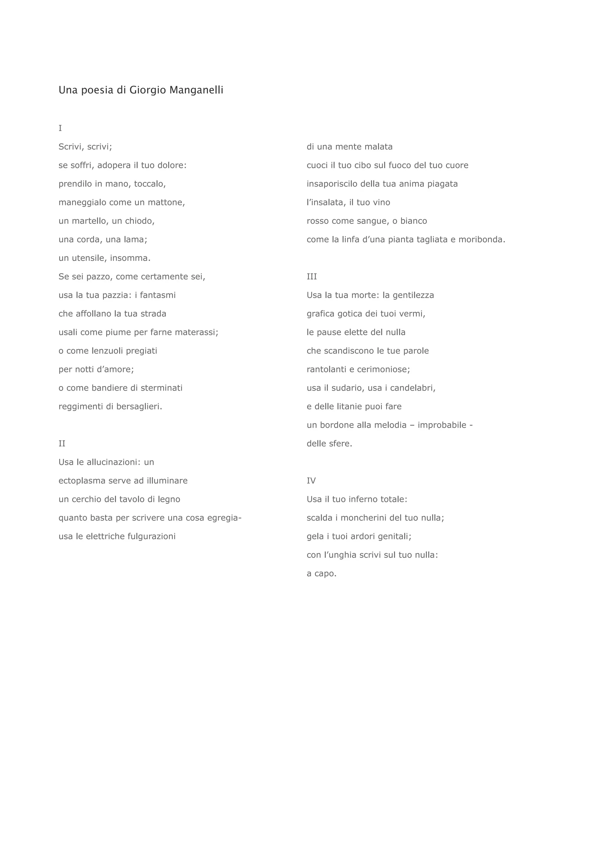 Una poesia di Giorgio Manganelli


I

Scrivi, scrivi;                               di una mente malata

se soffri, adopera il tuo dolore:             cuoci il tuo cibo sul fuoco del tuo cuore

prendilo in mano, toccalo,                    insaporiscilo della tua anima piagata

maneggialo come un mattone,                   l’insalata, il tuo vino

un martello, un chiodo,                       rosso come sangue, o bianco

una corda, una lama;                          come la linfa d’una pianta tagliata e moribonda.

un utensile, insomma.

Se sei pazzo, come certamente sei,            III

usa la tua pazzia: i fantasmi                 Usa la tua morte: la gentilezza

che affollano la tua strada                   grafica gotica dei tuoi vermi,

usali come piume per farne materassi;         le pause elette del nulla

o come lenzuoli pregiati                      che scandiscono le tue parole

per notti d’amore;                            rantolanti e cerimoniose;

o come bandiere di sterminati                 usa il sudario, usa i candelabri,

reggimenti di bersaglieri.                    e delle litanie puoi fare

                                              un bordone alla melodia – improbabile -

II                                            delle sfere.

Usa le allucinazioni: un

ectoplasma serve ad illuminare                IV

un cerchio del tavolo di legno                Usa il tuo inferno totale:

quanto basta per scrivere una cosa egregia-   scalda i moncherini del tuo nulla;

usa le elettriche fulgurazioni                gela i tuoi ardori genitali;

                                              con l’unghia scrivi sul tuo nulla:

                                              a capo.
 