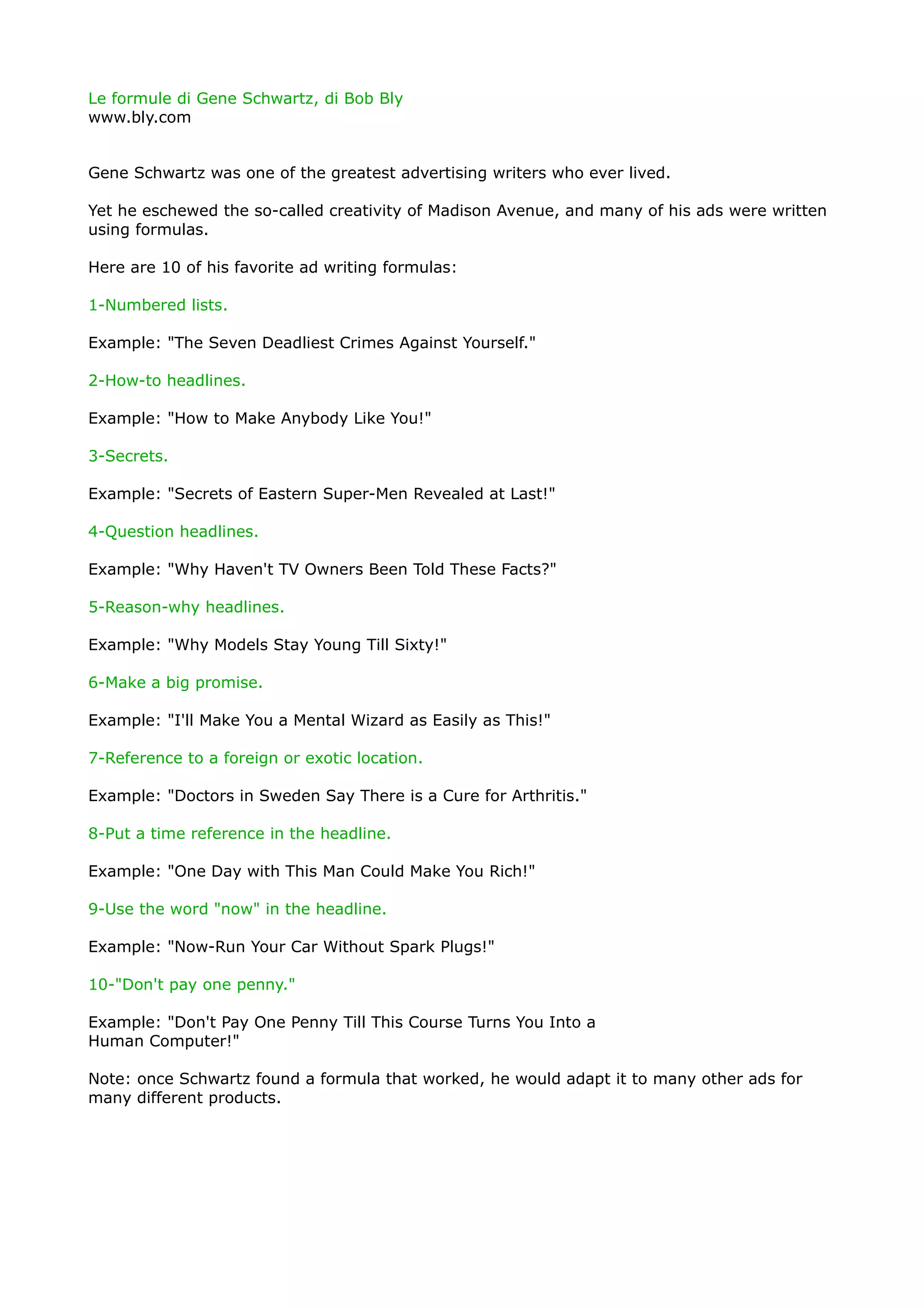 Le formule di Gene Schwartz, di Bob Bly
www.bly.com


Gene Schwartz was one of the greatest advertising writers who ever lived.

Yet he eschewed the so-called creativity of Madison Avenue, and many of his ads were written
using formulas.

Here are 10 of his favorite ad writing formulas:

1-Numbered lists.

Example: "The Seven Deadliest Crimes Against Yourself."

2-How-to headlines.

Example: "How to Make Anybody Like You!"

3-Secrets.

Example: "Secrets of Eastern Super-Men Revealed at Last!"

4-Question headlines.

Example: "Why Haven't TV Owners Been Told These Facts?"

5-Reason-why headlines.

Example: "Why Models Stay Young Till Sixty!"

6-Make a big promise.

Example: "I'll Make You a Mental Wizard as Easily as This!"

7-Reference to a foreign or exotic location.

Example: "Doctors in Sweden Say There is a Cure for Arthritis."

8-Put a time reference in the headline.

Example: "One Day with This Man Could Make You Rich!"

9-Use the word "now" in the headline.

Example: "Now-Run Your Car Without Spark Plugs!"

10-"Don't pay one penny."

Example: "Don't Pay One Penny Till This Course Turns You Into a
Human Computer!"

Note: once Schwartz found a formula that worked, he would adapt it to many other ads for
many different products.
 