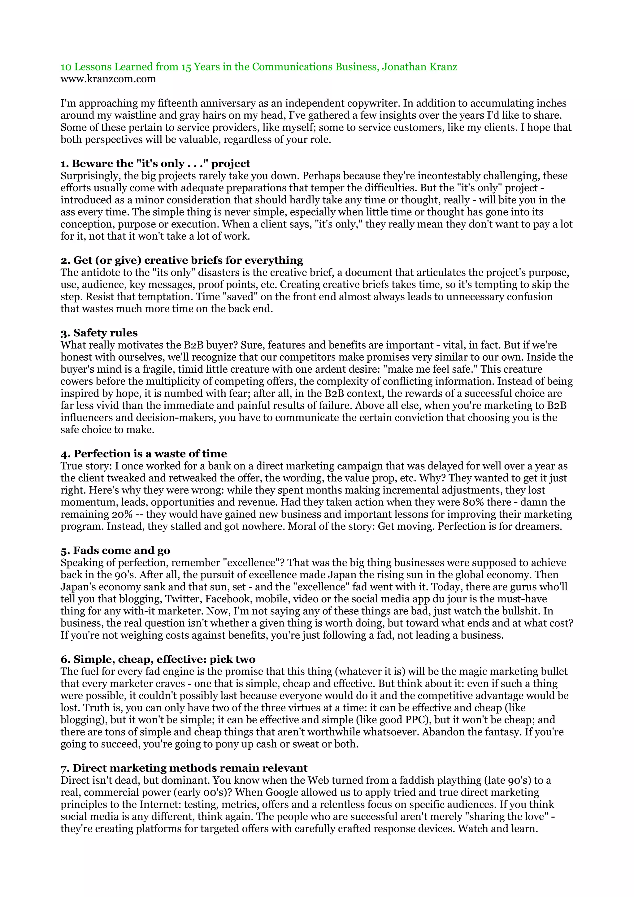 10 Lessons Learned from 15 Years in the Communications Business, Jonathan Kranz
www.kranzcom.com

I'm approaching my fifteenth anniversary as an independent copywriter. In addition to accumulating inches
around my waistline and gray hairs on my head, I've gathered a few insights over the years I'd like to share.
Some of these pertain to service providers, like myself; some to service customers, like my clients. I hope that
both perspectives will be valuable, regardless of your role.

1. Beware the "it's only . . ." project
Surprisingly, the big projects rarely take you down. Perhaps because they're incontestably challenging, these
efforts usually come with adequate preparations that temper the difficulties. But the "it's only" project -
introduced as a minor consideration that should hardly take any time or thought, really - will bite you in the
ass every time. The simple thing is never simple, especially when little time or thought has gone into its
conception, purpose or execution. When a client says, "it's only," they really mean they don't want to pay a lot
for it, not that it won't take a lot of work.

2. Get (or give) creative briefs for everything
The antidote to the "its only" disasters is the creative brief, a document that articulates the project's purpose,
use, audience, key messages, proof points, etc. Creating creative briefs takes time, so it's tempting to skip the
step. Resist that temptation. Time "saved" on the front end almost always leads to unnecessary confusion
that wastes much more time on the back end.

3. Safety rules
What really motivates the B2B buyer? Sure, features and benefits are important - vital, in fact. But if we're
honest with ourselves, we'll recognize that our competitors make promises very similar to our own. Inside the
buyer's mind is a fragile, timid little creature with one ardent desire: "make me feel safe." This creature
cowers before the multiplicity of competing offers, the complexity of conflicting information. Instead of being
inspired by hope, it is numbed with fear; after all, in the B2B context, the rewards of a successful choice are
far less vivid than the immediate and painful results of failure. Above all else, when you're marketing to B2B
influencers and decision-makers, you have to communicate the certain conviction that choosing you is the
safe choice to make.

4. Perfection is a waste of time
True story: I once worked for a bank on a direct marketing campaign that was delayed for well over a year as
the client tweaked and retweaked the offer, the wording, the value prop, etc. Why? They wanted to get it just
right. Here's why they were wrong: while they spent months making incremental adjustments, they lost
momentum, leads, opportunities and revenue. Had they taken action when they were 80% there - damn the
remaining 20% -- they would have gained new business and important lessons for improving their marketing
program. Instead, they stalled and got nowhere. Moral of the story: Get moving. Perfection is for dreamers.

5. Fads come and go
Speaking of perfection, remember "excellence"? That was the big thing businesses were supposed to achieve
back in the 90's. After all, the pursuit of excellence made Japan the rising sun in the global economy. Then
Japan's economy sank and that sun, set - and the "excellence" fad went with it. Today, there are gurus who'll
tell you that blogging, Twitter, Facebook, mobile, video or the social media app du jour is the must-have
thing for any with-it marketer. Now, I'm not saying any of these things are bad, just watch the bullshit. In
business, the real question isn't whether a given thing is worth doing, but toward what ends and at what cost?
If you're not weighing costs against benefits, you're just following a fad, not leading a business.

6. Simple, cheap, effective: pick two
The fuel for every fad engine is the promise that this thing (whatever it is) will be the magic marketing bullet
that every marketer craves - one that is simple, cheap and effective. But think about it: even if such a thing
were possible, it couldn't possibly last because everyone would do it and the competitive advantage would be
lost. Truth is, you can only have two of the three virtues at a time: it can be effective and cheap (like
blogging), but it won't be simple; it can be effective and simple (like good PPC), but it won't be cheap; and
there are tons of simple and cheap things that aren't worthwhile whatsoever. Abandon the fantasy. If you're
going to succeed, you're going to pony up cash or sweat or both.

7. Direct marketing methods remain relevant
Direct isn't dead, but dominant. You know when the Web turned from a faddish plaything (late 90's) to a
real, commercial power (early 00's)? When Google allowed us to apply tried and true direct marketing
principles to the Internet: testing, metrics, offers and a relentless focus on specific audiences. If you think
social media is any different, think again. The people who are successful aren't merely "sharing the love" -
they're creating platforms for targeted offers with carefully crafted response devices. Watch and learn.
 