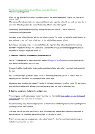 The 10 essential ingredients of succesful sale pages, Dave Navarro
http://www.copyblogger.com/


When you see dozens of copywriting formulas promising “the perfect sales page,” how do you know which
ones to trust?
After all, each formula seems to have a successful direct sales superstar behind it, and each one looks like a
solid plan. What do you do in the face of these wildly different sales letter styles?


The first step is to realize that copywriting is more than any one “formula” — it’s an exercise in
communication and persuasion.


Just like a recipe, different formats will give you different results. The recipe you’re looking for will depend on
your audience — and you’ll have to test yours to find out what they respond to best.


But whatever sales page recipe you choose to follow, the important thing is to understand the reasoning
behind the “ingredients” that go into it. Let’s take a look at what every successful sales page should have —
regardless of how your recipe gets stirred up.


1. Headlines that make promises and demand attention


Here at Copyblogger we’ve talked extensively about writing great headlines — and the importance that a
solid lead-in has for getting your copy read.


If you don’t nail the headline (the single most important part of your sales letter), no one will stick around for
the rest.


Your headline must pre-qualify the reader based on their needs and wants, as well as promise them an
intriguing result if they’ll stick around and read what comes next.

Want to get good at making this happen? Practice. If you’re not cultivating a headline swipe file and honing
your attention-grabbing skills with each blog post you write, then you need to get started now.


2. Opening paragraphs that promise and persuade


Presuming your headline piques your readers’ curiosity, you then need to lead readers to a psychological
commitment to read every word of your copy.

You can do this by using those initial paragraphs to draw them in, establishing rapport, and expanding on the
promise you made in the headline.


This is the place to get more specific about what your readers are about to learn. Most important of all, let
them know how that knowledge will get them closer to their desired result.


There’s a reason opening paragraphs are often called “teasers” — they’re meant to show just enough to
make the reader want to see more.
 