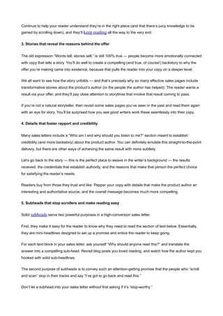 Continue to help your reader understand they’re in the right place (and that there’s juicy knowledge to be
gained by scrolling down), and they’ll keep reading all the way to the very end.


3. Stories that reveal the reasons behind the offer


The old expression “Words tell, stories sell,” is still 100% true — people become more emotionally connected
with copy that tells a story. You’ll do well to create a compelling (and true, of course!) backstory to why the
offer you’re making came into existence, because that pulls the reader into your copy on a deeper level.


We all want to see how the story unfolds — and that’s precisely why so many effective sales pages include
transformative stories about the product’s author (or the people the author has helped). The reader wants a
result via your offer, and they’ll pay close attention to storylines that involve that result coming to pass.


If you’re not a natural storyteller, then revisit some sales pages you’ve seen in the past and read them again
with an eye for story. You’ll be surprised how you see good writers work these seamlessly into their copy.


4. Details that foster rapport and credibility


Many sales letters include a “Who am I and why should you listen to me?” section meant to establish
credibility (and more backstory) about the product author. You can definitely emulate this straight-to-the-point
delivery, but there are other ways of achieving the same result with more subtlety.


Let’s go back to the story — this is the perfect place to weave in the writer’s background — the results
received, the credentials that establish authority, and the reasons that make that person the perfect choice
for satisfying the reader’s needs.


Readers buy from those they trust and like. Pepper your copy with details that make the product author an
interesting and authoritative source, and the overall message becomes much more compelling.


5. Subheads that stop scrollers and make reading easy


Solid subheads serve two powerful purposes in a high-conversion sales letter.


First, they make it easy for the reader to know why they need to read the section of text below. Essentially,
they are mini-headlines designed to set up a promise and entice the reader to keep going.


For each text block in your sales letter, ask yourself “Why should anyone read this?” and translate the
answer into a compelling sub-head. Revisit blog posts you loved reading, and watch how the author kept you
hooked with solid sub-headlines.


The second purpose of subheads is to convey such an attention-getting promise that the people who “scroll
and scan” stop in their tracks and say “I’ve got to go back and read this.”


Don’t let a subhead into your sales letter without first asking if it’s “stop-worthy.”
 