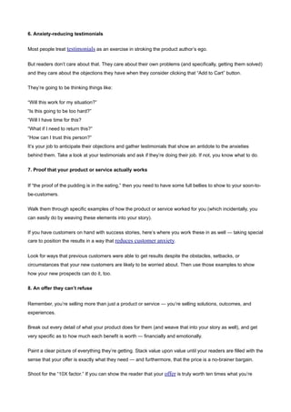 6. Anxiety-reducing testimonials


Most people treat testimonials as an exercise in stroking the product author’s ego.


But readers don’t care about that. They care about their own problems (and specifically, getting them solved)
and they care about the objections they have when they consider clicking that “Add to Cart” button.


They’re going to be thinking things like:


“Will this work for my situation?”
“Is this going to be too hard?”
“Will I have time for this?
“What if I need to return this?”
“How can I trust this person?”
It’s your job to anticipate their objections and gather testimonials that show an antidote to the anxieties
behind them. Take a look at your testimonials and ask if they’re doing their job. If not, you know what to do.


7. Proof that your product or service actually works


If “the proof of the pudding is in the eating,” then you need to have some full bellies to show to your soon-to-
be-customers.


Walk them through specific examples of how the product or service worked for you (which incidentally, you
can easily do by weaving these elements into your story).


If you have customers on hand with success stories, here’s where you work these in as well — taking special
care to position the results in a way that reduces customer anxiety.


Look for ways that previous customers were able to get results despite the obstacles, setbacks, or
circumstances that your new customers are likely to be worried about. Then use those examples to show
how your new prospects can do it, too.


8. An offer they can’t refuse


Remember, you’re selling more than just a product or service — you’re selling solutions, outcomes, and
experiences.


Break out every detail of what your product does for them (and weave that into your story as well), and get
very specific as to how much each benefit is worth — financially and emotionally.


Paint a clear picture of everything they’re getting. Stack value upon value until your readers are filled with the
sense that your offer is exactly what they need — and furthermore, that the price is a no-brainer bargain.

Shoot for the “10X factor.” If you can show the reader that your offer is truly worth ten times what you’re
 