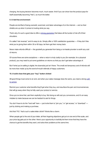 charging, the buying decision becomes much, much easier. And if you can show how the product pays for
itself (essentially becoming “free”), so much the better.


9. A risk-free environment


People are terrified of being oversold, scammed, and taken advantage of on the internet — and so their
shields are up when it comes to trusting what you say.

That’s why it’s such a good idea to offer a strong guarantee that takes all the burden of risk off of their
shoulders.


It’s called “risk reversal,” and it’s easy to do. Simply offer a 100% satisfaction guarantee — if they don’t like
what you’re giving them within 30 or 60 days, let them get their money back.


Never make refunds difficult — the goodwill you generate from being a no-hassle provider is worth any cost
of returns.


Of course there are some exceptions — when a return is truly costly to you (for example, for a physical
product), you may need to put some guidelines on returns so that you don’t get taken advantage of.


But if what you’re selling is digital, the downside just isn’t there. The small and temporary cost of refunds will
be more than made up by the word-of-mouth referrals of happy customers.


10. A solid close that gets your “buy” button clicked


All good things must come to an end, and when your sales message does the same, you need a strong call
to action.

Remind your customer what benefits they’ll get when they buy, and resurface the pain and inconveniences
that will go away when they’ve fully used your product or service.


Once you’ve done that, ask them explicitly to buy. Not doing so will cost you conversions, and it’s an easy
mistake to make because we can be hesitant to ask for things.


You don’t have to do the “hard sell” here — just invite them to “join you,” or “get access,” or “download” —
just by clicking and making a purchase.


And that “P.S.” that’s such a sales letter cliché? Works like a charm.


When people get to the end of your letter, all their lingering objections get put on one end of the scale, and
your price tag gets put on the other. Here’s your opportunity to tactfully let them know that they have the
chance to get the benefits they want, and solve their problems at the same time.
 