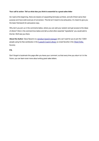 Your call to action: Tell us what else you think is essential to a great sales letter


As I said at the beginning, there are dozens of copywriting formulas out there, and all of them serve their
purpose and have solid avenues of conversion. This list isn’t meant to be exhaustive, it’s meant to give you
the basic framework for persuasive copy.


Why don’t you join us in the comments below, where you can add your wisdom and get access to the ideas
of others? Click in the comment box below and tell us what other essential “ingredients” you would add to
this list. We’ll see you there.

About the Author: Dave Navarro is a product launch manager who can’t wait for you to join the 7,000+
people using his free workbooks in the Launch Coach Library (a crowd favorite in the Third Tribe
forums).


P.S.


Don’t forget to bookmark this page after you leave your comment, so that every time you return to it in the
future, you can learn even more about writing great sales letters.
 