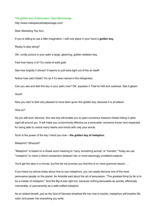 The golden key of persuasion, Gary Bencivenga
http://www.makepeacetotalpackage.com/


Dear Marketing Top Gun,


If you’re willing to use a little imagination, I will now place in your hand a golden key.


Ready to play along?


OK, vividly picture in your palm a large, gleaming, golden skeleton key.


Feel how heavy it is? It’s made of solid gold.


See how brightly it shines? It seems to pull extra light out of the air itself!


Notice how cold it feels? It’s as if it’s been stored in the refrigerator.


Can you see and feel this key in your palm now? OK, squeeze it. Feel its heft and coolness. See it gleam.


Good!


Now you start to feel very pleased to have been given this golden key, because it is priceless!


How so?


As you will soon discover, this rare key will enable you to open numerous treasure chests hiding in plain
sight all around you. It will make you uncommonly effective as a persuader, someone known and respected
for being able to unlock many hearts and minds with only your words.

Such is the power of the key I hand you now – the golden key of metaphor.


Metaphor? Whazzat?


"Metaphor" is based on a Greek word meaning to "carry something across" or "transfer." Today we use
"metaphor" to mean a direct comparison between two or more seemingly unrelated subjects.


You’ll get the idea in a minute, but first let me promise you that this is no mere grammar lesson …


If you heed my advice today about how to use metaphors, you can easily become one of the most
persuasive people on the planet. As Aristotle said about the art of persuasion, "The greatest thing by far is to
be a master of metaphor." And the Big A was right too, because nothing persuades as quickly, effectively,
memorably, or permanently as a well-crafted metaphor.


As an added benefit, just as the God of Genesis breathed life into man’s nostrils, metaphors will breathe life,
color, and power into everything you write.
 