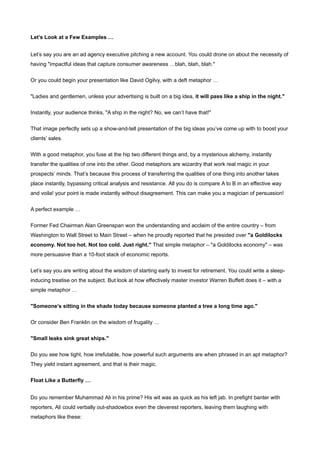 Let’s Look at a Few Examples …


Let’s say you are an ad agency executive pitching a new account. You could drone on about the necessity of
having "impactful ideas that capture consumer awareness …blah, blah, blah."


Or you could begin your presentation like David Ogilvy, with a deft metaphor …


"Ladies and gentlemen, unless your advertising is built on a big idea, it will pass like a ship in the night."


Instantly, your audience thinks, "A ship in the night? No, we can’t have that!"


That image perfectly sets up a show-and-tell presentation of the big ideas you’ve come up with to boost your
clients’ sales.


With a good metaphor, you fuse at the hip two different things and, by a mysterious alchemy, instantly
transfer the qualities of one into the other. Good metaphors are wizardry that work real magic in your
prospects’ minds. That’s because this process of transferring the qualities of one thing into another takes
place instantly, bypassing critical analysis and resistance. All you do is compare A to B in an effective way
and voila! your point is made instantly without disagreement. This can make you a magician of persuasion!


A perfect example …


Former Fed Chairman Alan Greenspan won the understanding and acclaim of the entire country – from
Washington to Wall Street to Main Street – when he proudly reported that he presided over "a Goldilocks
economy. Not too hot. Not too cold. Just right." That simple metaphor – "a Goldilocks economy" – was
more persuasive than a 10-foot stack of economic reports.


Let’s say you are writing about the wisdom of starting early to invest for retirement. You could write a sleep-
inducing treatise on the subject. But look at how effectively master investor Warren Buffett does it – with a
simple metaphor …


"Someone’s sitting in the shade today because someone planted a tree a long time ago."


Or consider Ben Franklin on the wisdom of frugality …


"Small leaks sink great ships."


Do you see how tight, how irrefutable, how powerful such arguments are when phrased in an apt metaphor?
They yield instant agreement, and that is their magic.


Float Like a Butterfly …


Do you remember Muhammad Ali in his prime? His wit was as quick as his left jab. In prefight banter with
reporters, Ali could verbally out-shadowbox even the cleverest reporters, leaving them laughing with
metaphors like these:
 