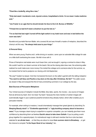 "Float like a butterfly, sting like a bee."


"Only last week I murdered a rock, injured a stone, hospitalized a brick. I’m so mean I make medicine
sick."


"Joe Frazier is so ugly that he should donate his face to the U.S. Bureau of Wildlife."


"I’ll beat him so bad he’ll need a shoehorn to put his hat on."


"I’m so fast that last night I turned off the light switch in my hotel room and was in bed before the
room was dark."


Novelist and journalist Norman Mailer, who covered Ali and was himself a master of metaphor, described the
champ’s wit this way: "He always held aces to your kings."


A Personal Story


When we were young, Pauline and I, while driving on vacation, came upon an adorable little cottage for sale
on a little bluff overlooking the ocean. We fell in love with it.


Prices of Hamptons real estate were much lower then, and we bought it, signing a contract to close in May.
We couldn’t wait for our dream summer at the beach. But as the closing date drew near, the scheming seller
realized he could make even more money if he rented the cottage out to someone else for the summer, so
he insisted that he had to postpone our closing until mid-September.


"No way!" howled my lawyer. And then he lowered the boom on the seller’s gambit with this telling metaphor:
"You want to sell Gary and Pauline a toy store on the day after Christmas. No fair!" The seller caved;
we closed in May and enjoyed the first of many enchanting summers in our cottage by the sea.

Best Sources of Persuasive Metaphors


Your richest sources of metaphor include the Bible, fairy tales, sports, the movies – any source of images
that we all know by heart. And I do mean "by heart," because the mere mention of certain images will
automatically trigger in your audience powerful emotions they already harbor, which often enables you to
persuade instantly.


For example, when writing to investors, I would shamelessly massage their greed glands by describing "a
Sleeping Beauty stock" or "Cinderella opportunity" or "ugly-duckling company about to become a
swan." If you manage a team trying to outperform a superior competitor, you can instantly give them more
confidence by describing them as fearless David’s about to take down Goliath. If you’re putting a work
group together for a special project, it’s motivational magic to tell each member that he or she has been
selected for an all-star team …or that they are about to move from summer stock to Broadway …or get
the chance to compete "in the Super Bowl of our industry," etc.
 