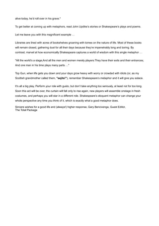 alive today, he’d roll over in his grave."


To get better at coming up with metaphors, read John Updike’s stories or Shakespeare’s plays and poems.


Let me leave you with this magnificent example …


Libraries are lined with acres of bookshelves groaning with tomes on the nature of life. Most of these books
will remain closed, gathering dust for all their days because they’re impenetrably long and boring. By
contrast, marvel at how economically Shakespeare captures a world of wisdom with this single metaphor …


"All the world’s a stage,And all the men and women merely players:They have their exits and their entrances;
And one man in his time plays many parts …"


Top Gun, when life gets you down and your days grow heavy with worry or crowded with idiots (or, as my
Scottish grandmother called them, "eejits!"), remember Shakespeare’s metaphor and it will give you solace.


It’s all a big play. Perform your role with gusto, but don’t take anything too seriously, at least not for too long.
Soon this act will be over, the curtain will fall only to rise again, new players will assemble onstage in fresh
costumes, and perhaps you will star in a different role. Shakespeare’s eloquent metaphor can change your
whole perspective any time you think of it, which is exactly what a good metaphor does.

Sincere wishes for a good life and (always!) higher response, Gary Bencivenga, Guest Editor,
The Total Package
 