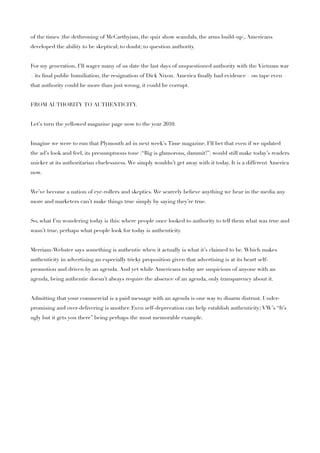 of the times (the dethroning of McCarthyism, the quiz show scandals, the arms build-up), Americans
developed the ability to be skeptical; to doubt; to question authority.


For my generation, I’ll wager many of us date the last days of unquestioned authority with the Vietnam war
– its ﬁnal public humiliation, the resignation of Dick Nixon. America ﬁnally had evidence – on tape even –
that authority could be more than just wrong, it could be corrupt.


FROM AUTHORITY TO AUTHENTICITY.


Let’s turn the yellowed magazine page now to the year 2010.


Imagine we were to run that Plymouth ad in next week’s Time magazine. I’ll bet that even if we updated
the ad’s look and feel, its presumptuous tone (“Big is glamorous, dammit!”) would still make today’s readers
snicker at its authoritarian cluelessness. We simply wouldn’t get away with it today. It is a different America
now.


We’ve become a nation of eye-rollers and skeptics. We scarcely believe anything we hear in the media any
more and marketers can’t make things true simply by saying they’re true.


So, what I’m wondering today is this: where people once looked to authority to tell them what was true and
wasn’t true, perhaps what people look for today is authenticity.


Merriam-Webster says something is authentic when it actually is what it’s claimed to be. Which makes
authenticity in advertising an especially tricky proposition given that advertising is at its heart self-
promotion and driven by an agenda. And yet while Americans today are suspicious of anyone with an
agenda, being authentic doesn’t always require the absence of an agenda, only transparency about it.


Admitting that your commercial is a paid message with an agenda is one way to disarm distrust. Under-
promising and over-delivering is another. Even self-deprecation can help establish authenticity; VW’s “It’s
ugly but it gets you there” being perhaps the most memorable example.
 