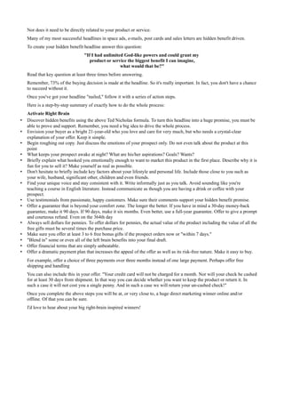 Nor does it need to be directly related to your product or service.
    Many of my most successful headlines in space ads, e-mails, post cards and sales letters are hidden benefit driven.
    To create your hidden benefit headline answer this question:
                                   "If I had unlimited God-like powers and could grant my
                                      product or service the biggest benefit I can imagine,
                                                     what would that be?"
    Read that key question at least three times before answering.
    Remember, 73% of the buying decision is made at the headline. So it's really important. In fact, you don't have a chance
    to succeed without it.
    Once you've got your headline "nailed," follow it with a series of action steps.
    Here is a step-by-step summary of exactly how to do the whole process:
    Activate Right Brain
•   Discover hidden benefits using the above Ted Nicholas formula. To turn this headline into a huge promise, you must be
    able to prove and support. Remember, you need a big idea to drive the whole process.
•   Envision your buyer as a bright 21-year-old who you love and care for very much, but who needs a crystal-clear
    explanation of your offer. Keep it simple.
•   Begin roughing out copy. Just discuss the emotions of your prospect only. Do not even talk about the product at this
    point
•   What keeps your prospect awake at night? What are his/her aspirations? Goals? Wants?
•   Briefly explain what hooked you emotionally enough to want to market this product in the first place. Describe why it is
    fun for you to sell it? Make yourself as real as possible.
•   Don't hesitate to briefly include key factors about your lifestyle and personal life. Include those close to you such as
    your wife, husband, significant other, children and even friends.
•   Find your unique voice and stay consistent with it. Write informally just as you talk. Avoid sounding like you're
    teaching a course in English literature. Instead communicate as though you are having a drink or coffee with your
    prospect.
•   Use testimonials from passionate, happy customers. Make sure their comments support your hidden benefit promise.
•   Offer a guarantee that is beyond your comfort zone. The longer the better. If you have in mind a 30-day money-back
    guarantee, make it 90 days. If 90 days, make it six months. Even better, use a full-year guarantee. Offer to give a prompt
    and courteous refund. Even on the 364th day
•   Always sell dollars for pennies. To offer dollars for pennies, the actual value of the product including the value of all the
    free gifts must be several times the purchase price.
•   Make sure you offer at least 3 to 6 free bonus gifts if the prospect orders now or "within 7 days."
•   "Blend in" some or even all of the left brain benefits into your final draft.
•   Offer financial terms that are simply unbeatable.
•   Offer a dramatic payment plan that increases the appeal of the offer as well as its risk-free nature. Make it easy to buy.
    For example, offer a choice of three payments over three months instead of one large payment. Perhaps offer free
    shipping and handling
    You can also include this in your offer. "Your credit card will not be charged for a month. Nor will your check be cashed
    for at least 30 days from shipment. In that way you can decide whether you want to keep the product or return it. In
    such a case it will not cost you a single penny. And in such a case we will return your un-cashed check!"
    Once you complete the above steps you will be at, or very close to, a huge direct marketing winner online and/or
    offline. Of that you can be sure.
    I'd love to hear about your big right-brain inspired winners!
 