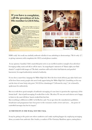DDB’s early Avis work was similarly authentic whether it was admitting to shortcomings (“We’re only #2.”)
or giving customers with complaints the CEO’s actual phone number.


In my opinion, Canadian Club’s masterful print series is an excellent modern example of an advertiser
leveraging reality, warts-and-all, to sell its wares. An unapologetic statement of “Damn right your Dad
drank it” coupled with images of ‘70s dads (somehow still cool in their bad haircuts and paneled
basements) leveraged authenticity instead of authority.


So too does a marvelous campaign for Miller High Life. Here the beer truck delivery guy takes back cases
of his beer from snooty people who aren’t truly appreciating the Miller High Life. Grumbling on his way
out the door of some hoity-toity joint (“$11.95 for a hamburger? Y’all must be crazy.”), he is himself a
spokesman for authenticity.


But even with these good examples of authentic messaging, it’s now time to question the supremacy of the
format itself – that of paid messaging. It worked ﬁne in the ‘50s when TV was new and citizens were happy
to listen to the man tell them Anacin worked fast-fast-fast.
But everything is different in 2010. As Ed Boches said, “In an age when the manufacturer, publisher,
broadcaster and programmer have lost power to the consumer, reader, viewer and user, … the power of
controlled messages has lost its impact.”


AUTHENTICITY IS THE WALK, NOT THE TALK.


It may be getting to the point now where marketers can’t make anything happen by employing messaging
alone, no matter how authentic. Doc Searles, co-author of The Cluetrain Manifesto, agrees, stating that a
 