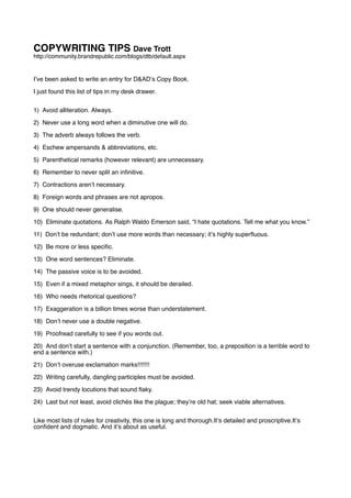 COPYWRITING TIPS Dave Trott
http://community.brandrepublic.com/blogs/dtb/default.aspx


Iʼve been asked to write an entry for D&ADʼs Copy Book.

I just found this list of tips in my desk drawer.


1) Avoid alliteration. Always.

2) Never use a long word when a diminutive one will do.

3) The adverb always follows the verb.

4) Eschew ampersands & abbreviations, etc.

5) Parenthetical remarks (however relevant) are unnecessary.

6) Remember to never split an inﬁnitive.

7) Contractions arenʼt necessary.

8) Foreign words and phrases are not apropos.

9) One should never generalise.

10) Eliminate quotations. As Ralph Waldo Emerson said, “I hate quotations. Tell me what you know.”

11) Donʼt be redundant; donʼt use more words than necessary; itʼs highly superﬂuous.

12) Be more or less speciﬁc.

13) One word sentences? Eliminate.

14) The passive voice is to be avoided.

15) Even if a mixed metaphor sings, it should be derailed.

16) Who needs rhetorical questions?

17) Exaggeration is a billion times worse than understatement.

18) Donʼt never use a double negative.

19) Proofread carefully to see if you words out.

20) And donʼt start a sentence with a conjunction. (Remember, too, a preposition is a terrible word to
end a sentence with.)

21) Donʼt overuse exclamation marks!!!!!!!

22) Writing carefully, dangling participles must be avoided.

23) Avoid trendy locutions that sound ﬂaky.

24) Last but not least, avoid clichés like the plague; theyʼre old hat; seek viable alternatives.


Like most lists of rules for creativity, this one is long and thorough.Itʼs detailed and proscriptive.Itʼs
conﬁdent and dogmatic. And itʼs about as useful.
 
