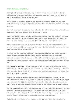 Dear Business-Builder,

A couple of my copywriting colleagues from Germany came to visit me in my
office, and as we were chatting, the question came up: “When you sit down to
write a promotion, where do you start?”


While there is no right answer – you should do whatever works for you – an
informal survey of copywriters reveals that these are the most common starting
points:


1. Headline. Many copywriters start with the headline. They write many different
headlines. And then agonize over which one is best.


James Web Young recalls sitting at home one evening when the thought “Why does
every man hope his first child will be a boy?” just popped into his head. He
wrote it down and later used it as the headline for a successful ad.


Other copywriters just write a rough headline as a placeholder and write the
entire promotion. Often, something they write in the body copy makes a stronger
headline than their placeholder.


I prefer to get a strong headline (with subhead) down on the screen before I
start writing the rest of the piece. Reason: the headline is your most
articulate expression of the big selling idea behind your package, and if you
can write a strong headline on it, you probably understand that big idea pretty
well.

2. A theme or big idea. Porter Stansberry and his team of copywriters write
virtually all of their promotions around a big idea, theme, or story. I believe
they actually build products (in their case, newsletters) around big ideas they
think will work in the mail.


One of the early promotions Porter wrote had the headline: “There’s a new
railroad across America.” As I recall, the new railroad was a large fiber-optic
data network. The big idea was that just as the railroads connected us in the
early days of America, communications networks now connect us in modern times.


3. The prospect. Copywriter Don Hauptman says, “Start with the prospect, not the
product.” Another top copywriter, Sig Rosenblum, advises: “Don’t talk about
what’s interesting to you. Talk about what’s interesting to the prospect – his
hopes, dreams, needs, fears, problems, concerns, and desires.”


Traditional advertising often centers on the product. Even Bill Bernbach’s
 