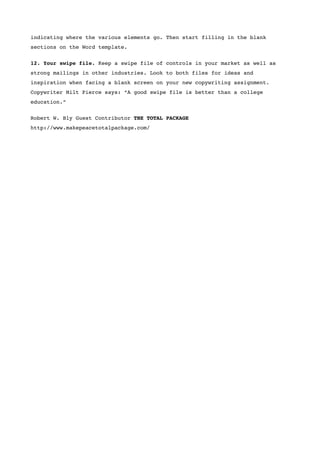 indicating where the various elements go. Then start filling in the blank
sections on the Word template.


12. Your swipe file. Keep a swipe file of controls in your market as well as
strong mailings in other industries. Look to both files for ideas and
inspiration when facing a blank screen on your new copywriting assignment.
Copywriter Milt Pierce says: “A good swipe file is better than a college
education.”


Robert W. Bly Guest Contributor THE TOTAL PACKAGE
http://www.makepeacetotalpackage.com/
 