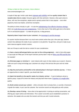 18 Ways to Walk the Talk on Content, Valeria Maltoni
www.conversationagent.com

A couple of days ago I wrote a post about exposure and visibility and how quality content that is
valuable takes time to create. Everyone agrees with that sentiment. However, when push comes to
shove, with very few exceptions, people tend to spread content that is more popular -- even when
popularity means less helpful, sometimes incomplete.

The ability to think critically is a gift -- it's also the underpinning of an effective business strategy,
where you work from your core competencies. I worry that much of that ability gets lost to the desire
to fit in and become popular -- to make the quick list, in blog parlance.

Popularity doesn't equal value to your customers, the messenger is not the message.


It's counter intuitive because there is so much more content online than just a few years ago, however
content that addresses the needs of your customers is not plentiful. You get that, and you're ready to put
some resources against content creation.


Here are 18 ways to walk the talk on content for your consideration:


(1.) Have a clearly defined goal before you start on the writing assignment -- what is that white paper
or case study for? What part of the buyer's decision journey does it map to? Does your PR read like this,
for example?


(2.) Eliminate jargon or minimize it -- some industry talk is part of what endears you to search. However,
make sure you're using terminology your customers are using to find services like yours and not inside-
speak.


(3.) Map the proof points and benefits to the selected phase in the buyer's decision journey -- if there
are opportunities to make it specific, you should take them.


(4.) Match the benefits to the specific needs of an industry vertical -- if you're looking to attract a
specific group, it pays off to know the industry and play back those issues. Expertise is a sought after
quality.


(5.) Build context around your content -- either articulate what is already there, or provide a framework
to guide the reader, in your case the customer. Your narrative overall can help guide you with context.


(6.) Develop a sense of timing -- know when to be opportunistic in joining an existing conversation, and
offering your expert advice and information. This is easier to do when you've established a presence in
networks. Hire people who can seize the moment and time you well in social networks.
 