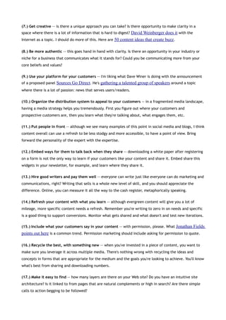 (7.) Get creative -- is there a unique approach you can take? Is there opportunity to make clarity in a
space where there is a lot of information that is hard to digest? David Weinberger does it with the
Internet as a topic. I should do more of this. Here are 50 content ideas that create buzz.


(8.) Be more authentic -- this goes hand in hand with clarity. Is there an opportunity in your industry or
niche for a business that communicates what it stands for? Could you be communicating more from your
core beliefs and values?


(9.) Use your platform for your customers -- I'm liking what Dave Winer is doing with the announcement
of a proposed panel Sources Go Direct. He's gathering a talented group of speakers around a topic
where there is a lot of passion: news that serves users/readers.


(10.) Organize the distribution system to appeal to your customers -- in a fragmented media landscape,
having a media strategy helps you tremendously. First you figure out where your customers and
prospective customers are, then you learn what they're talking about, what engages them, etc.


(11.) Put people in front -- although we see many examples of this point in social media and blogs, I think
content overall can use a refresh to be less stodgy and more accessible, to have a point of view. Bring
forward the personality of the expert with the expertise.


(12.) Embed ways for them to talk back when they share -- downloading a white paper after registering
on a form is not the only way to learn if your customers like your content and share it. Embed share this
widgets in your newsletter, for example, and learn where they share it.


(13.) Hire good writers and pay them well -- everyone can write just like everyone can do marketing and
communications, right? Writing that sells is a whole new level of skill, and you should appreciate the
difference. Online, you can measure it all the way to the cash register, metaphorically speaking.


(14.) Refresh your content with what you learn -- although evergreen content will give you a lot of
mileage, more specific content needs a refresh. Remember you're writing to zero in on needs and specific
is a good thing to support conversions. Monitor what gets shared and what doesn't and test new iterations.

(15.) Include what your customers say in your content -- with permission, please. What Jonathan Fields
points out here is a common trend. Permission marketing should include asking for permission to quote.

(16.) Recycle the best, with something new -- when you've invested in a piece of content, you want to
make sure you leverage it across multiple media. There's nothing wrong with recycling the ideas and
concepts in forms that are appropriate for the medium and the goals you're looking to achieve. You'll know
what's best from sharing and downloading numbers.


(17.) Make it easy to find -- how many layers are there on your Web site? Do you have an intuitive site
architecture? Is it linked to from pages that are natural complements or high in search? Are there simple
calls to action begging to be followed?
 