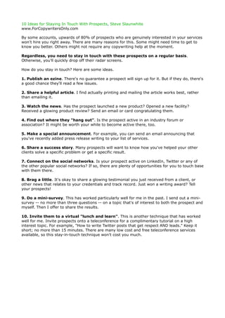 10 Ideas for Staying In Touch With Prospects, Steve Slaunwhite
www.ForCopywritersOnly.com

By some accounts, upwards of 80% of prospects who are genuinely interested in your services
won't hire you right away. There are many reasons for this. Some might need time to get to
know you better. Others might not require any copywriting help at the moment.

Regardless, you need to stay in touch with these prospects on a regular basis.
Otherwise, you'll quickly drop off their radar screens.

How do you stay in touch? Here are some ideas.

1. Publish an ezine. There's no guarantee a prospect will sign up for it. But if they do, there's
a good chance they'll read a few issues.

2. Share a helpful article. I find actually printing and mailing the article works best, rather
than emailing it.

3. Watch the news. Has the prospect launched a new product? Opened a new facility?
Received a glowing product review? Send an email or card congratulating them.

4. Find out where they "hang out". Is the prospect active in an industry forum or
association? It might be worth your while to become active there, too.

5. Make a special announcement. For example, you can send an email announcing that
you've recently added press release writing to your list of services.

6. Share a success story. Many prospects will want to know how you've helped your other
clients solve a specific problem or get a specific result.

7. Connect on the social networks. Is your prospect active on LinkedIn, Twitter or any of
the other popular social networks? If so, there are plenty of opportunities for you to touch base
with them there.

8. Brag a little. It's okay to share a glowing testimonial you just received from a client, or
other news that relates to your credentials and track record. Just won a writing award? Tell
your prospects!

9. Do a mini-survey. This has worked particularly well for me in the past. I send out a mini-
survey -- no more than three questions -- on a topic that's of interest to both the prospect and
myself. Then I offer to share the results.

10. Invite them to a virtual "lunch and learn". This is another technique that has worked
well for me. Invite prospects onto a teleconference for a complimentary tutorial on a high
interest topic. For example, "How to write Twitter posts that get respect AND leads." Keep it
short; no more than 15 minutes. There are many low cost and free teleconference services
available, so this stay-in-touch technique won't cost you much.
 