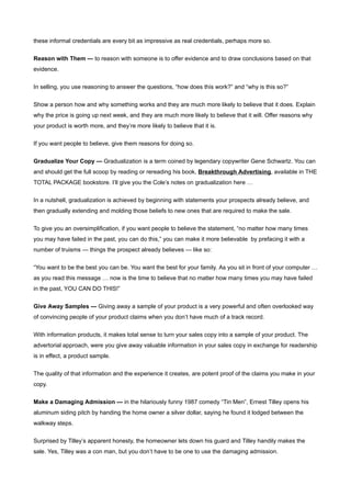 these informal credentials are every bit as impressive as real credentials, perhaps more so.


Reason with Them — to reason with someone is to offer evidence and to draw conclusions based on that
evidence.


In selling, you use reasoning to answer the questions, “how does this work?” and “why is this so?”


Show a person how and why something works and they are much more likely to believe that it does. Explain
why the price is going up next week, and they are much more likely to believe that it will. Offer reasons why
your product is worth more, and they’re more likely to believe that it is.


If you want people to believe, give them reasons for doing so.


Gradualize Your Copy — Gradualization is a term coined by legendary copywriter Gene Schwartz. You can
and should get the full scoop by reading or rereading his book, Breakthrough Advertising, available in THE
TOTAL PACKAGE bookstore. I’ll give you the Cole’s notes on gradualization here …


In a nutshell, gradualization is achieved by beginning with statements your prospects already believe, and
then gradually extending and molding those beliefs to new ones that are required to make the sale.


To give you an oversimplification, if you want people to believe the statement, “no matter how many times
you may have failed in the past, you can do this,” you can make it more believable by prefacing it with a
number of truisms — things the prospect already believes — like so:


“You want to be the best you can be. You want the best for your family. As you sit in front of your computer …
as you read this message … now is the time to believe that no matter how many times you may have failed
in the past, YOU CAN DO THIS!”

Give Away Samples — Giving away a sample of your product is a very powerful and often overlooked way
of convincing people of your product claims when you don’t have much of a track record.


With information products, it makes total sense to turn your sales copy into a sample of your product. The
advertorial approach, were you give away valuable information in your sales copy in exchange for readership
is in effect, a product sample.


The quality of that information and the experience it creates, are potent proof of the claims you make in your
copy.


Make a Damaging Admission — in the hilariously funny 1987 comedy “Tin Men”, Ernest Tilley opens his
aluminum siding pitch by handing the home owner a silver dollar, saying he found it lodged between the
walkway steps.


Surprised by Tilley’s apparent honesty, the homeowner lets down his guard and Tilley handily makes the
sale. Yes, Tilley was a con man, but you don’t have to be one to use the damaging admission.
 