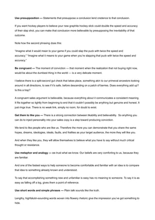 Use presupposition — Statements that presuppose a conclusion lend credence to that conclusion.


If you want hockey players to believe your new graphite hockey stick could double the speed and accuracy
of their slap shot, you can make that conclusion more believable by presupposing the inevitability of that
outcome.


Note how the second phrasing does this:


“Imagine what it would mean to your game if you could slap the puck with twice the speed and
accuracy.” “Imagine what it means to your game when you’re slapping that puck with twice the speed and
accuracy.”


Be congruent — The moment of conviction — that moment when the realization that not buying right now,
would be about the dumbest thing in the world — is a very delicate moment.


I believe there is a split-second gut check that takes place, something akin to our primeval ancestors looking
around in all directions, to see if it’s safe, before descending on a patch of berries. Does everything add up?
Is this a trap?


A congruent sales argument is believable, because everything about it communicates a consistent meaning.
It fits together so tightly from beginning to end that it couldn’t possibly be anything but genuine and honest. It
just rings true. There is no weak link, simply no room, for doubt to exist.


Get them to like you — There is a strong connection between likability and believability. So anything you
can do to inject personality into your sales copy is a step toward producing conviction.


We tend to like people who are like us. Therefore the more you can demonstrate that you share the same
hopes, dreams, ideologies, ideals, faults, and frailties as your target audience, the more they will like you.

And when they like you, they will allow themselves to believe what you have to say without much critical
thought or resistance.


Use metaphor and analogy — we trust what we know. Our beliefs are very comforting to us, because they
are familiar.


And one of the fastest ways to help someone to become comfortable and familiar with an idea is to compare
that idea to something already known and understood.


To say that accomplishing something new and unfamiliar is easy has no meaning to someone. To say it is as
easy as falling off a log, gives them a point of reference.


Use short words and simple phrases — Plain talk sounds like the truth.


Lengthy, highfalutin-sounding words woven into flowery rhetoric give the impression you’ve got something to
hide.
 
