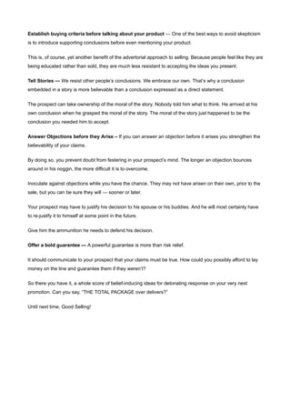 Establish buying criteria before talking about your product — One of the best ways to avoid skepticism
is to introduce supporting conclusions before even mentioning your product.


This is, of course, yet another benefit of the advertorial approach to selling. Because people feel like they are
being educated rather than sold, they are much less resistant to accepting the ideas you present.


Tell Stories — We resist other people’s conclusions. We embrace our own. That’s why a conclusion
embedded in a story is more believable than a conclusion expressed as a direct statement.


The prospect can take ownership of the moral of the story. Nobody told him what to think. He arrived at his
own conclusion when he grasped the moral of the story. The moral of the story just happened to be the
conclusion you needed him to accept.


Answer Objections before they Arise – If you can answer an objection before it arises you strengthen the
believability of your claims.


By doing so, you prevent doubt from festering in your prospect’s mind. The longer an objection bounces
around in his noggin, the more difficult it is to overcome.


Inoculate against objections while you have the chance. They may not have arisen on their own, prior to the
sale, but you can be sure they will — sooner or later.


Your prospect may have to justify his decision to his spouse or his buddies. And he will most certainly have
to re-justify it to himself at some point in the future.


Give him the ammunition he needs to defend his decision.


Offer a bold guarantee — A powerful guarantee is more than risk relief.

It should communicate to your prospect that your claims must be true. How could you possibly afford to lay
money on the line and guarantee them if they weren’t?


So there you have it, a whole score of belief-inducing ideas for detonating response on your very next
promotion. Can you say, “THE TOTAL PACKAGE over delivers?”


Until next time, Good Selling!
 