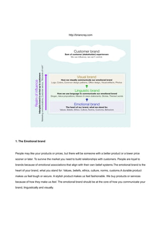 http://briancray.com




1. The Emotional brand



People may like your products or prices, but there will be someone with a better product or a lower price

sooner or later. To survive the market you need to build relationships with customers. People are loyal to

brands because of emotional associations that align with their own belief systems.The emotional brand is the

heart of your brand, what you stand for: Values, beliefs, ethics, culture, norms, customs.A durable product

makes us feel tough or secure. A stylish product makes us feel fashionable. We buy products or services

because of how they make us feel. The emotional brand should be at the core of how you communicate your

brand, linguistically and visually.
 