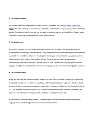 2. The linguistic brand



We love the grassroots entrepreneurial stories of today’s big brands, such as how Steve Jobs started

Apple. Why? We are trying to understand or confirm how we feel and like keeping a diary, stories clarify how
we feel. The linguistic brand is how you use language to communicate your emotional brand: Slogan, value

propositions, mission & vision statements, stories, themed words.



3. The visual brand



A second of exposure to a logo has the potential to strike a fire of emotions in us. Visual elements are

placeholders for everything a brand represents. They are portals into the stories and emotions that represent

our brand. The visual brand is how you visually communicate your emotional brand: Logo, colors, common

design patterns, office design, visual artifacts, photos. Emotions and language convey meaning

independently, but a logo is nothing but a pretty picture by itself. Emotions and language give it meaning.

Use your visual brand to reinforce the emotions and language that give your brand meaning to the customer.



4. The customer brand



At the end of the day the customer brand is the brand. It is the sum of customer (stakeholder) experiences.

You can tell yourself who you think you are all day, but if the customer doesn’t experience that, then it’s all

smoke and mirrors. Your customer brand is a melting pot of experiences. Good and bad. Fun and boring. All

of it. The closer the emotional, linguistic, and visual brands align with what the customer experiences, the

better. The more these elements align with the customer’s belief system, the better.



So what defines the most powerful brands? Powerful brands have clear values communicated through

language and visuals that align with customers at an emotional level.
 